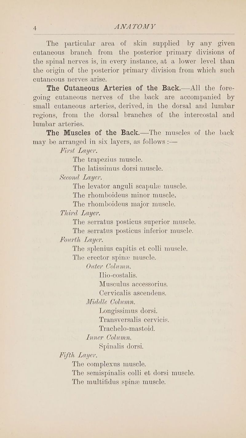 The particular area of skin supplied by any given cutaneous branch from the posterior primary divisions of the spinal nerves is, in every instance, at a lower level than the origin of the posterior primary division from which such cutaneous nerves arise. The Cutaneous Arteries of the Back.—All the fore- going cutaneous nerves of the back are accompanied by small cutaneous arteries, derived, in the dorsal and lumbar regions, from the dorsal branches of the intercostal and lumbar arteries. The Muscles of the Back.—The muscles of the back may be arranged in six layers, as follows :-— First Layer. The trapezius muscle. The latissimus dorsi muscle. Second Layer. The levator anguli scapulwe muscle. The rhomboideus minor muscle. The rhomboideus major muscle. Third Layer. The serratus posticus superior muscle. The serratus posticus inferior muscle. Fourth Layer. The splenius capitis et colli muscle. The erector spinze muscle. Outer Column. Tho-costalhs. Musculus accessorius. Cervicalis ascendens. Middle Column. Longissimus dorsi. Transversalis cervicis. Trachelo-mastoid. Inner Column. Spinalis dorsi. lifth Layer. The complexus muscle. The semispinalis colli et dorsi muscle. The multifidus spine muscle.