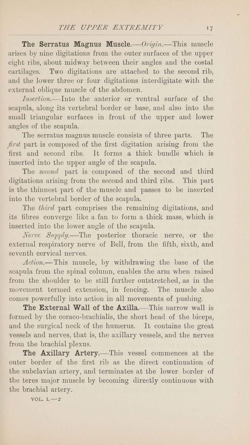 The Serratus Magnus Muscle.—Origin.—This muscle arises by nine digitations from the outer surfaces of the upper eight ribs, about midway between their angles and the costal cartilages. Two digitations are attached to the second rib, and the lower three or four digitations interdigitate with the external oblique muscle of the abdomen. Insertion.—Into the anterior or ventral surface of the scapula, along its vertebral border or base, and also into the small triangular surfaces in front of the upper and lower angles of the scapula. The serratus magnus muscle consists of three parts. The first part is composed of the first digitation arising from the first and second ribs. It forms a thick bundle which is inserted into the upper angle of the scapula. The second part is composed of the second and _ third digitations arising from the second and third ribs. This part is the thinnest part of the muscle and passes to be inserted into the vertebral border of the scapula. The third part comprises the remaining digitations, and its fibres converge like a fan to form a thick mass, which is inserted into the lower angle of the scapula. Nerve Supply—The posterior thoracic nerve, or the external respiratory nerve of Bell, from the fifth, sixth, and seventh cervical nerves. Action.— This muscle, by withdrawing the: base of the scapula from the spinal column, enables the arm when raised from the shoulder to be still further outstretched, as in the movement termed extension, in fencing. The muscle also comes powerfully into action in all movements of pushing. The External Wall of the Axilla.—This narrow wall is formed by the coraco-brachialis, the short head of the biceps, and the surgical neck of the humerus. It contains the great vessels and nerves, that is, the axillary vessels, and the nerves from the brachial plexus. The Axillary Artery.—This vessel commences at the outer border of the first rib as the direct continuation of the subclavian artery, and terminates at the lower border of the teres major muscle by becoming directly continuous with the brachial artery. VOL. 1.—2