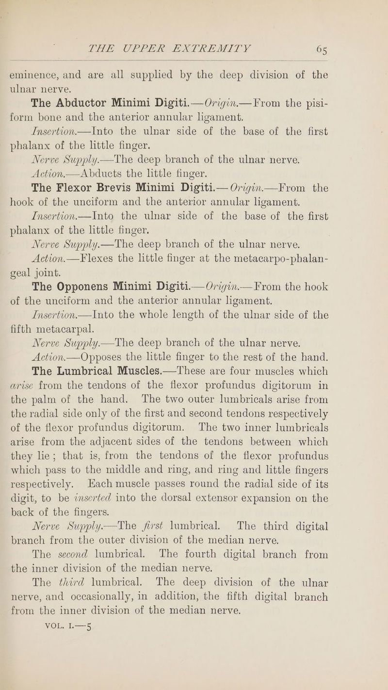 eminence, and are all supplied by the deep division of the ulnar nerve. The Abductor Minimi Digiti.—Origin.— From the pisi- form bone and the anterior annular ligament. Insertion—Into the ulnar side of the base of the first phalanx of the little finger. Nerve Supply.—The deep branch of the ulnar nerve. Action.—Abduets the httle finger. The Flexor Brevis Minimi Digiti.— Origin.—From the hook of the unciform and the anterior annular ligament. Insertion.—Into the ulnar side of the base of the first phalanx of the little finger. Nerve Supply.—The deep branch of the ulnar nerve. Action.—Flexes the little finger at the metacarpo-phalan- geal joint. The Opponens Minimi Digiti.— Origin.—F rom the hook of the unciform and the anterior annular ligament. Insertion.— Into the whole length of the ulnar side of the fifth metacarpal. Nerve Supply.tThe deep branch of the ulnar nerve. Action.—Opposes the lhttle finger to the rest of the hand. The Lumbrical Muscles.—These are four muscles which arise from the tendons of the flexor profundus digitorum in the palm of the hand. The two outer lumbricals arise from the radial side only of the first and second tendons respectively of the flexor profundus digitorum. The two inner lumbricals arise from the adjacent sides of the tendons between which they lie; that is, from the tendons of the flexor profundus which pass to the middle and ring, and ring and little fingers respectively. Each muscle passes round the radial side of its digit, to be inserted into the dorsal extensor expansion on the back of the fingers. Nerve Supply.—The first lumbrical. The third digital branch from the outer division of the median nerve. The second lumbrical. The fourth digital branch from the inner division of the median nerve. The third lumbrical. The deep division of the ulnar nerve, and occasionally, in addition, the fifth digital branch from the inner division of the median nerve. VOL. L—5