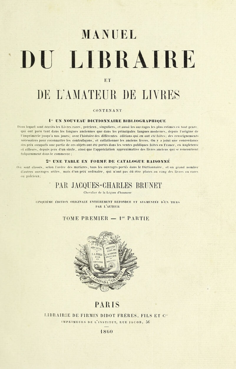 DU LIBRAIRE ET DE E AMATEUR DE LIVRES CONTENANT 1 UN NOUVEAU DICTIONNAIRE BIBI.lOORAPIIIOUE Dans lequel sont décrits les Livres rares, précieux, singuliers, et aussi les ouvrages les plus estimes en lont genre, l'imprimerie jnsqn’à nos jours; avec l’histoire des différentes éditions qui en ont élé faites; des renseignements nécessaires pour reconnaître les contrefaçons, et collationner les anciens livres. On y a joint une concordance des prix auxquels une partie de ees objets ont été portés dans les ventes publiques faites en Fronce, en Angleterre et ailleurs, depuis près d'un siècle, ainsi que l’appréciation approximative des livres anciens qui se rencontrent fréquemment dans le commerce ; 2 UNE TABLE EN FORME DE CATALOC.UE RAISONNE rtù sont classés, selon l'ordre d< d'antres ouvrages utiles, mai; on précieux; ' PAR JACQUES-CHARLES BRUNET TOME PREMIER — 1^^ PARTIE PARIS LIBRAIRIE DE FIRMIN DIDOT FRÈRES, FILS ET C IJIPRIMEÜRS DE l’ixSTITÜT, HOE JACOB, 5C 18(30