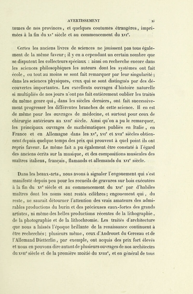 tûmes de nos provinces, et quelques coutumes étrangères, impri- mées à la fin du xv® siècle et au commencement du xvi®. Certes les anciens livres de sciences ne jouissent pas tous égale- ment de la même faveur ; il y en a cependant un certain nombre que se disputent les collecteurs spéciaux : ainsi on recherche encore dans les sciences philosophiques les auteurs dont les systèmes ont fait école, ou tout au moins se sont fait remarquer par leur singularité ; dans les sciences physiques, ceux qui se sont distingués par des dé- couvertes importantes. Les excellents ouvrages d’histoire naturelle si multipliés de nos jours n’ont pas fait entièrement oublier les traités du même genre qui, dans les siècles derniers, ont fait successive- ment progresser les différentes branches de cette science. Il en est de même pour les ouvrages de médecine, et surtout pour ceux de chirurgie antérieurs au xvii® siècle. Ainsi qu’on a pu le remarquer, les principaux ouvrages de mathématiques publiés en Italie , en France et en Allemagne dans les xv®, xvi® et xvii® siècles obtien- nent depuis quelque temps des prix qui prouvent à quel point ils ont repris faveur. Le même fait a pu également être constaté à l’égard des anciens écrits sur la musique, et des compositions musicales des maîtres italiens, français, flamands et allemands du xvi® siècle. Dans les beaux-arts, nous avons à signaler l’engouement qui s’est manifesté depuis peu pour les recueils de gravures sur bois exécutées à la fin du xv® siècle et au commencement du xvi® par d’habiles maîtres dont les noms sont restés célèbres ; engouement qui, du reste, ne saurait détourner l’attention des vrais amateurs des admi- rables productions du burin et des précieuses eaux-fortes des grands artistes, ni même des belles productions récentes de la lithographie, de la photographie et de la lithochromie. Les traités d’architecture que nous a laissés l’époque brillante de la renaissance continuent à être recherchés; plusieurs même, ceux d’Androuet du Cerceau et de l’Allemand Dietterlin, par exemple, ont acquis des prix fort élevés et nous en pouvons dire autant de plusieurs ouvrages de nos architectes du xvn® siècle et de la première moitié du xviii®, et en général de tous