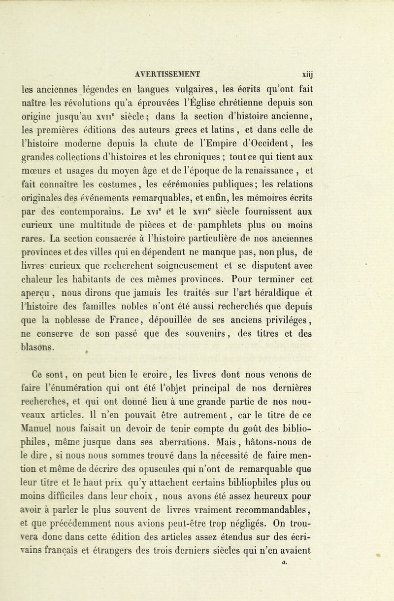 les anciennes légendes en langues vulgaires, les écrits qu’ont fait naître les révolutions qu’a éprouvées l’Église chrétienne depuis son origine jusqu’au xvii® siècle; dans la section d’histoire ancienne, les premières éditions des auteurs grecs et latins, et dans celle de l’histoire moderne depuis la chute de l’Empire d’Occident, les grandes collections d’histoires et les chroniques ; tout ce qui tient aux mœurs et usages du moyen âge et de l’époque de la renaissance , et fait connaître les costumes, les cérémonies publiques ; les relations originales des événements remarquables, et enfin, les mémoires écrits par des contemporains. Le xvi® et le xvii® siècle fournissent aux curieux une multitude de pièces et de pamphlets plus ou moins rares. La section consacrée à l’histoire particulière de nos anciennes provinces et des villes qui en dépendent ne manque pas, non plus, de li-vi’es curieux que recherchent soigneusement et se disputent avec chaleur les habitants de ces mêmes provinces. Pour terminer cet aperçu, nous dirons que jamais les traités sur l’art héraldique et l’histoire des familles nobles n’ont été aussi recherchés que depuis que la noblesse de France, dépouillée de ses anciens privilèges, ne conserve de son passé que des souvenirs, des titres et des blasons. Ce sont, on peut bien le croire, les livres dont nous venons de faire l’énumération qui ont été l’objet principal de nos dernières recherches, et qui ont donné lieu à une grande partie de nos nou- veaux articles. 11 n’en pouvait être autrement, car le titre de ce Manuel nous faisait un devoir de tenir compte du goût des biblio- philes, même jusque dans ses aberrations. Mais, hâtons-nous de le dire , si nous nous sommes trouvé dans la nécessité de faire men- tion et même de décrire des opuscules qui n’ont de remarquable que leur titre et le haut prix qu’y attachent certains bibliophiles plus ou moins difficiles dans leur choix, nous avons été assez heureux pour avoir à parler le plus souvent de livres vraiment recommandables, et que précédemment nous avions peut-être trop négligés. On trou- vera donc dans cette édition des articles assez étendus sur des écri- vains français et étrangers des trois derniers siècles qui n’en avaient