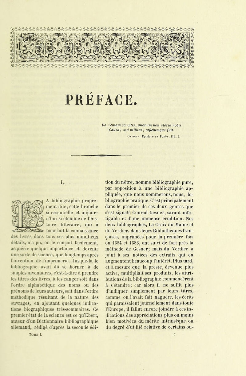 PRÉFACE. Da ve/iiam sa'iptis, quorum non glorianobis Causa, sedutUitas, officiumque fuit. OviDius, Epistolæ ex Ponto, III, 9. I. A bibliographie propre- ment dite, cette branche si essentielle et aujour- d’hui si étendue de l’his- toire littéraire, qui a pour but la connaissance des livres dans tous ses plus minutieux détails, n'a pu, on le conçoit facilement, acquérir quelque importance et devenir une sorte de science, que longtemps après l'invention de l'imprimerie. Jusque-là le bibliographe avait dû se borner à de simples inventaires, c’est-à-dire à prendre les titres des livres, à les ranger soit dans l’ordre alphabétique des noms ou des prénoms de leurs auteurs, soit dans l’ordre méthodique résultant de la nature des ouvrages, en ajoutant quelques indica- tions biographiques très-sommaires. Ce premier état de la science est ce qu’Ebert, auteur d’un Dictionnaire bibliographique allemand, rédigé d’après la seconde édi- tion du nôtre, nomme bibliographie pure, par opposition à une bibliographie ap- pliquée, que nous nommerons, nous, bi- bliographie pratique. C’est principalement dans le premier de ces deux genres que s’est signalé Conrad Gesner, savant infa- tigable et d’une immense érudition. Nos deux bibliographes, La Croix du Maine et du Verdier, dans leurs Bibliothèques fran- çoises, imprimées pour la première fois en 1584 et 1585, ont suivi de fort près la méthode de Gesner; mais du Verdier a joint à ses notices des extraits qui en augmentent beaucoup l’intérêt. Plus tard, et à mesure que la presse, devenue plus active, multipliait ses produits, les attri- butions de la bibliographie commencèrent à s’étendre; car alors il ne suffit plus d’indiquer simplement par leurs titres, comme on l’avait fait naguère, les écrits qui paraissaient journellement dans toute l’Europe, il fallut encore joindre à ces in- dications des appréciations plus ou moins bien motivées du mérite intrinsèque ou du degré d’utilité relative de certains ou- TOME I.