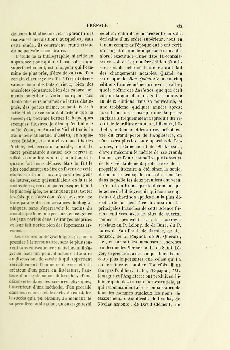 de leui's bibliothèques, et se garantir des mauvaises acquisitions auxquelles, sans cette étude, ils courraient grand risque de ne pouvoir se soustraire. L’étude de la bibliographie, si aride en apparence pour qui ne la considère que superficiellement, est loin, pour qui l’exa- mine de plus près, d'ètre dépom'vue d’un certain charme ; elle offre à l’esprit obser- vateur bien des faits curieux, bien des anecdotes piquantes, bien des rapproche- ments singuliers. Voilà pourquoi sans doute plusieurs hommes de lettres distin- gués, des poètes même, se sont livrés à cette étude avec autant d’ardeur que de succès; et, pour me borner ici à quelques exemples illustres, je dirai qu’en Italie le poète Zeno, en Autriche Michel Denis le traducteur allemand d'Ossian, en Angle- terre Dibdin, et enfin chez nous Charles Nodier, cet écrivain aimable, dont la mort prématui’ée a causé des regrets si vifs à ses nombreux amis, en ont tous les quatre fait leurs délices. Mais le fait le plus concluant peut-être en faveur de cette étude, c’est que souvent, parmi les gens de lettres, ceux qui semblaient en faire le moins de cas, ceux qui par conséquent l’ont le plus négligée, ne manquent pas, toutes les fois que l'occasion s’en présente, de faire parade de connaissances bibliogra- phiques, sans s'apercevoir le moins du monde que leur inexpérience en ce genre les jette parfois dans d’étranges méprises et leur fait porter bien des jugements er- ronés. Les erreurs bibhographiques, je suis le premier à le reconnaître, sont le plus sou- vent sans conséquence ; mais lorsqu’il s’a- git de fixer un point d’histoire littéraire en discussion, de savoir à qui appartient véritablement l'honneur d’avoir été le créateur d'un genre en littérature, l’au- teur d’un système en philosophie, d’une découverte dans les sciences physiques, l'inventeur d'une méthode, d’un procédé dans les sciences et les arts, de constater le succès qu’a pu obtenir, au moment de sa première publication, un ouvrage resté célèbre; enfin de comparer entre eux des écrivains d’un ordre supérieur, tout en tenant compte de l’époque où ils ont écrit, on conçoit de quelle importance doit être alors l’exactitude d’une date, la connais- sance, soit de la première édition d’un li- vre, soit de celle où l’auteur aurait fait des changements notables. Quand on saura que le Don Quichotte a eu cinq éditions l’année même qui le vit paraître; que le poème des Lusiades, quoique écrit en une langue d’un usage très-limité, a eu deux éditions dans sa nouveauté, et une troisième quelques années après; quand on aura remarqué que la presse anglaise a fréquemment reproduit du vi- vant de leur illustre auteur, l’Hamlet, l’O- thello, le Roméo, et les autres chefs-d’œu- vre du grand poète de l’Angleterre, on n’accusera plus les contemporains de Cer- vantes, de Camoens et de Shakspeare, d’avoir méconnu le mérite de ces grands hommes, et l’on reconnaîtra que l’absence de lois véritablement protectrices de la propriété littéraire a été, sinon la seule, du moins la principale cause de la misère dans laquelle les deux premiers ont vécu. Ce fut en France particulièrement que le genre de bibliographie qui nous occupe trouva d’abord son application la plus di- recte. Ce fut peut-être là aussi que les principales branches de cette science fu- rent cultivées avec le plus de succès, comme le prouvent assez les ouvrages spéciaux du P. Lelong, de de Bure, du P. Laire, de Van Praet, de Barbier, de Re- nouard, de G. Peignot, de M. Quérard, etc., et surtout les immenses recherches par lesquelles Mercier, abbé de Saint-Lé- ger, se préparait à des compositions beau- coup plus importantes que celles qu’il a pu terminer et publier. Toutefois, il ne faut pas l’oublier, l’Italie, l’Espagne, l’Al- lemagne et l’Angleterre ont produit en bi- bliographie des travaux fort essentiels, et qui recommandent à la reconnaissance de tous les hommes studieux les noms de Mazzuchelli, d’Audiffredi, de Gamba, de Nicolas Antonio, de David Clément, de