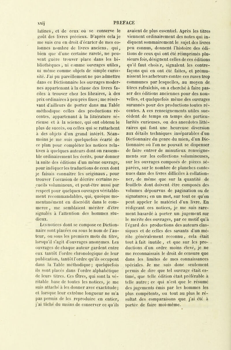 latines, et de ceux où se conserve le s^oùt des livres précieux. D’après cela je me suis cru en droit d’écarter de mes co- lonnes nombre de livres anciens, qui, bien que d’une certaine rareté, ne peu- vent guère trouver place dans les bi- bliothèques, ni comme ouvrages utiles, ni même comme objets de simple curio- sité. J’ai pu pareillement ne pas admettre dans ce Dictionnaire les ouvrages moder- nes appartenant à la classe des livres fa- ciles à trouver chez les libraires, à des prix ordinaires à peu près fixes ; me réser- vant d’ailleurs de porter dans ma Table méthodique celles des productions ré- centes, appartenant à la littérature sé- rieuse et à la science, qui ont obtenu le plus de succès, ou celles qui se rattachent à des objets d’un grand intérêt. Néan- moins je me suis quelquefois écarté de ce plan pour compléter les notices rela- tives à quelques auteurs dont on rassem- ble ordinairement les écrits, pour donner la suite des éditions d’un même ouvrage, pour indiquer les traductions de ceux dont je faisais connaître les originaux, pour trouver l’occasion de décrire certains re- cueils volumineux, et peut-être aussi par respect pour quelques ouvrages véritable- ment recommandables, qui, quoique mo- mentanément en discrédit dans le com- merce, me semblaient mériter d’être signalés à l’attention des hommes stu- dieux. Les notices dont se compose ce Diction- naire sont placées ou sous le nom de l’au- teur, ou sous les premiers mots du titre, lorsqu’il s’agit d’ouvrages anonymes. Les ouvrages de chaque auteur gardent entre eux tantôt l’ordre chronologique de leur publication, tantôtl’ordre qu’ils occupent dans la ’l’able méthodique; quelquefois ils .sont placés dans l’ordre alphabétique de leurs titres. Ces titres, qui sont la vé- ritable base de toutes les notices, je me suis attaché à les donner avec exactitude; et lorsque leur extrême longueur ne m’a ()as [(crrnis de les reproduire en entier, j’ai lAché du moins de conserver ce qu’ils avaient de plus essentiel. Après les titres viennent ordinairement des notes qui in- diquent sommairement le sujet des livres peu connus, donnent l’histoire des édi- tions de ceux qui ont été réimprimés plu- sieurs fois, désignent celles de ces éditions qu’il faut choisir, signalent les contre- façons qui en ont été faites, et prému- nissent les acheteurs contre ces ruses trop communes par lesquelles, au moyen de. titres rafraîchis, on a cherché à faire pas- ser des éditions anciennes pour des nou- velles, et quelquefois même des ouvrages surannés pour des productions toutes ré- centes. A ces renseignements utiles suc- cèdent de temps en temps des particu- larités curieuses, ou des anecdotes litté- raires qui font une heureuse diversion aux détails techniques inséparables d’un Dictionnaire du genre du mien, d’un Dic- tionnaire où l’on ne pouvait se dispenser de faire entrer de minutieux renseigne- ments sur les collections volumineuses, sur les ouvrages composés de pièces sé- parées, sur le nombre de planches conte- nues dans des livres difficiles à collation- ner, de même que sur la quantité de feuillets dont doivent être composés des volumes dépourvus de pagination ou de signatures ; en un mot, sur tout ce qu’on peut appeler le matériel d’un livre. En rédigeant ces notices, je me suis rare- ment hasardé à porter un jugement sur le mérite des ouvrages, par ce motif qu’à l’égard des productions des auteurs clas- siques et de celles des savants d’un mé- rite généralement reconnu, cela était tout à fait inutile, et que sur les pro- . diictions d’un ordre moins élevé, je ne me reconnaissais le droit de censure que dans les limites de mes connaissances spéciales. Je me suis donc seulement permis de dire que tel ouvrage était es- timé, que telle édition était préférable à telle autre; ce qui n’est que le résumé des jugements émis par les hommes les plus compétents, ou tout au plus le ré- sultat des comparaisons que j’ai été à portée de faire moi-même.