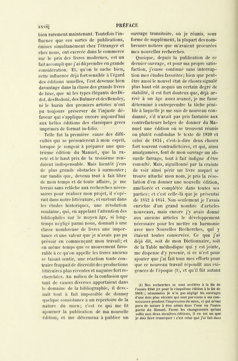 XXV iij bien rarement maintenant. Toutefois Tin- fluence que ces sortes de publications, émises simultanément chez l’étranger et chez nous, ont exercée dans le commerce sur le prix des livres modernes, est un fait accompli que j’ai dû prendre en grande considération. Et, qu’on le sache bien, cette influence déjà fort sensible à l’égard des éditions usuelles. Test devenue bien davantage dans la classe des grands livres de luxe, que ni les types élégants des Di- dot, desBodoni, des Bulmer et desBensley, ni le burin des premiers artistes n’ont pu toujours préserver de l’injuste dé- faveur qui s’applique encore aujourd’hui aux belles éditions des classiques grecs imprimés de format in-folio. Telle fut la première cause des diffi- cultés qui se présentèrent à mon esprit, lorsque je songeai à préparer une qua- trième édition du Manuel, que la ra- reté et le haut prix de la troisième ren- daient indispensable. Mais bientôt j’eus de plus grands obstacles à surmonter; car tandis que, devenu tout à fait libre de mon temps et de toute affaire, je me livrais sans relâche aux recherches néces- saires pour réaliser mon projet, il s’opé- rait dans notre littérature, et surtout dans les études historiques, une révolution soudaine, qui, en appelant l’attention des bibliophiles sur le moyen âge, si long- temps négligé parmi nous, donnait à une classe nombreuse de livres une impor- tance et une valeur que je n’avais pas pu prévoir en commençant mon travail; et en môme temps que ce mouvement favo- rable à ce qu’on appelle les livres anciens se faisait sentir, une réaction toute con- traire frappait de discrédit des productions littéraires plus récentes et naguère fort re- cherchées, Au milieu de la confusion que tant de causes diverses apportaient dans le domaine de la bibliographie, il deve- nait tout à fait impossible de donner quelque consistance à un répertoire de la nature du mien; c’est ce qui me fit ajourner la publication de ma nouvelle édition, et me détermina à publier un ouvrage transitoire, où je réunis, sous forme de supplément, la plupart des nom- breuses notices que m’avaient procurées mes nouvelles recherches. Quoique, depuis la publication de ce dernier ouvrage, et pour ma propre satis- faction, j’eusse continué sans interrup- tion mes études favorites ; bien que peut- être aussi le nouvel état de choses signalé plus haut eût acquis un certain degré de stabilité, il est fort douteux que, déjà ar- rivé à un âge assez avancé, je me fusse déterminé à entreprendre la tâche péni- ble à laquelle je me suis de nouveau con- damné, s’il n’avait pas pris fantaisie aux contrefacteurs belges de donner du Ma- nuel une édition où se trouvent réunis ou plutôt confondus le texte de 1820 et celui de 1834, c’est-à-dire deux choses fort souvent contradictoires, et qui, ainsi amalgamées, font de mon ouvrage un ab- surde farrago, tout à fait indigne cTètre consulté. Mais, aiguillonné par la crainte de voir ainsi périr un livre auquel se trouve attaché mon nom, je pris la réso- lution d’en donner une nouvelle édition, améliorée et complétée dans toutes ses parties; et c’est celle-là que je présentai de 1842 à 1844. Non-seulement je Tavais enrichie d’un grand nombre d’articles nouveaux, mais encore j’y avais donné aux anciens articles le développement nécessaire pour les mettre en harmonie avec mes Nouvelles Recherches, qui y étaient toutes conservées. Ce que j’ai déjà dit, soit de mon Dictionnaire, soit de la Table méthodique qui y est jointe, me dispense d’y revenir, si ce n’est pour ajouter que j’ai fait tous mes efforts pour que ce nouveau travail répondît aux exi- gences de l’époque (1), et qu’il fût autant (1) Mes reclierches sc sont arrêtées à la fin de l’année ISftO (et pour la cinquième édition il la lin de 1860) ; néanmoins Je n’ai pas négligé les ouvrages d’une date plus récente qui sont parvenus il ma con- naissance pendant l’impression du mien, et qui m’ont paru de nature à Otre admis dans l’une ou l’autre parue du Manuel. Parmi les changements qu’ont subis mes deux dernières éditions, il en est un que je dois faire remarquer : c’est celui que j’ai fait dans