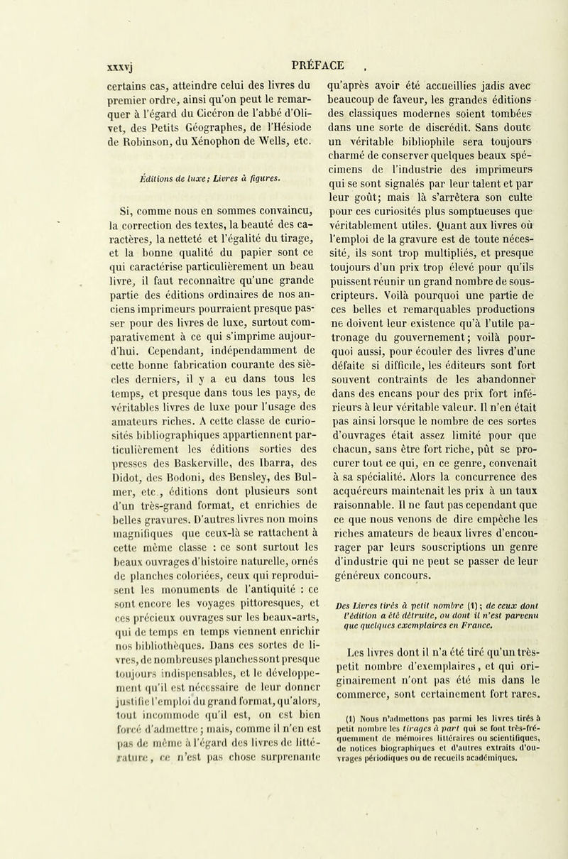 certains cas, atteindre celui des livres du premier ordre, ainsi qu’on peut le remar- quer à l’égard du Cicéron de l’abbé d’Oli- vet, des Petits Géographes, de l’Hésiode de Robinson, du Xénophon de Wells, etc. Éditions de luxe; Livres â figures. Si, comme nous en sommes convaincu, la correction des textes, la beauté des ca- ractères, la netteté et l’égalité du tirage, et la bonne qualité du papier sont ce qui caractérise particulièrement un beau livre, il faut reconnaître qu’une grande partie des éditions ordinaires de nos an- ciens imprimeurs pourraient presque pas- ser pour des livres de luxe, surtout com- parativement à ce qui s’imprime aujour- d’hui. Cependant, indépendamment de cette bonne fabrication courante des siè- cles derniers, il y a eu dans tous les temps, et presque dans tous les pays, de véritables livres de luxe pour l’usage des amateurs riches. A cette classe de curio- sités bibliographiques appartiennent par- ticulièrement les éditions sorties des presses des Baskerville, des Ibarra, des Didot, des Bodoni, des Bensley, des Bul- mer, etc., éditions dont plusieurs sont d’un très-grand format, et enrichies de belles gravures. D’autres livres non moins magnifiques que ceux-là se rattachent à cette môme classe : ce sont surtout les beaux ouvrages d’histoire naturelle, ornés de planches coloriées, ceux qui reprodui- sent les monuments de l’antiquité : ce sont encore les voyages pittoresques, et ces précieux ouvrages sur les beaux-arts, qui de temps en temps viennent enrichir nos bibliothèques. Dans ces sortes de li- vres, de nombreuses planches sont presque toujours indispensables, et le développe- ment qu’il est nécessaire de leur donner justilie l’emploi du grand format, qu’alors, tout incommode qu’il est, on est bien forcé d’admettre; mais, comme il n’en est pas de même à l’égard des livres de litté- rature, ce n’est pas chose surprenante qu’après avoir été accueillies jadis avec beaucoup de faveur, les grandes éditions des classiques modernes soient tombées dans une sorte de discrédit. Sans doute un véritable bibliophile sera toujours charmé de conserver quelques beaux spé- cimens de l’industrie des imprimeurs qui se sont signalés par leur talent et par leur goût; mais là s’arrêtera son culte pour ces curiosités plus somptueuses que véritablement utiles. Quant aux livres où l’emploi de la gravure est de toute néces- sité, ils sont trop multipliés, et presque toujours d’un prix trop élevé pour qu’ils puissent réunir un grand nombre de sous- cripteurs. Voilà pourquoi une partie de ces belles et remarquables productions ne doivent leur existence qu’à l’utile pa- tronage du gouvernement; voilà pour- quoi aussi, pour écouler des livres d’une défaite si difficile, les éditeurs sont fort souvent contraints de les abandonner dans des encans pour des prix fort infé- rieurs à leur véritable valeur. Il n’en était pas ainsi lorsque le nombre de ces sortes d’ouvrages était assez limité pour que chacun, sans être fort riche, pût se pro- curer tout ce qui, en ce genre, convenait à sa spécialité. Alors la concurrence des acquéreurs maintenait les prix à un taux raisonnable. 11 ne faut pas cependant que ce que nous venons de dire empêche les riches amateurs de beaux livres d’encou- rager par leurs souscriptions un genre d’industrie qui ne peut se passer de leur généreux concours. Des Livres tirés à petit nombre (1) ; de ceux dont l’édition a été détruite, ou dont il n’est parvenu que quelques exemplaires en France. Les livres dont il n’a été tiré qu’un très- petit nombre d’exemplaires, et qui ori- ginairement n’ont pas été mis dans le commerce, sont certainement fort rares. (1) Nous n’admeUons pas parmi les livres tirés à petit nombre les tirages à part qui se fout trfcs-fré- qucmnicnt de mémoirc.s littéraires ou scicntiGques, de notices biographiques et d’autres extraits d’ou- vrages périodiques ou de recueils académiques.