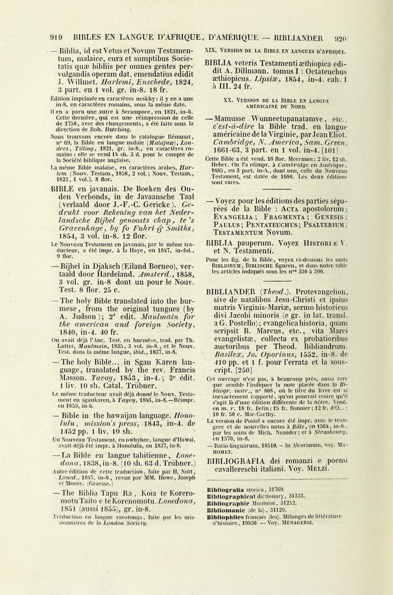 919 BIBLES EN LANGUE D’AFRIQUE, D’AMÉRIQUE — BIBLIANDER 920 XIX. Version de la Bible en langues d’Afrique. - Biblia, id est Vêtus etNovum Testamen- tum, malaice, cura et sumptibus Socie- tatis quæ bibliis per omnes gentes per- vulgandis operam dat, emendatius edidit J. Willmet. Harlemi, Enschede, 1824, î part, en 1 vol. gr. in-8. 18 fr. BIBLIA veteris Testament! æthiopica edi- dit A. Dillmann. tomus I : Octateuchus æthiopicus. Lipsîæ, 1854, in-4. cah. 1 à III. 24 fr. IfSsISS-î BIBLE en javanais. De Boeken des Ou- den Verbonds, in de Javaansche Taal (verlaald door J.-F.-G. Gericke). Ge- drukt voor Rekening van het Neder- landsche Bîjbel genoosts chap, te's Gravenhage, by fo Fuhri ^ Smit 3 vol. in-8. r  Wunneetupanatamve, etc.. c’est-à-dire la Bible trad. en langue américaine de la Virginie, par JeanEliot. Cambridge, N. America, Sam. Green, 1661-63, 3 part, en 1 vol. in-4. [101] 1854, 3 V . 12 flor. des parties sépa rées de* la Bible : Acta apostolorum Evangelia; Fbagmenta; Genesis Paulus; Pentateuchus; Psalterium Testamentum Novum. ® Pour les fig. de la Bible, eland. Amsterd., \ dont un pour le — The holy Bible translated into the bur- mese, Irom the original tungues (by A. Judson ); 2'* edit. Maulmain for 1840^fmL^40fr^”^ Society, ren lan- 410 pp. et 1 Francis cript. [250] ; 3® édit. BIBLIANDER {Theod.). Protevangelion, sive de natalibus Jesu-Christi et ipsius matris Virginis-Mariæ, sermo historicus divi .Tacobi minoris (e gr. in lat. transi, a G. Postello); evangelicahistoria, quant scripsit B. Marcus, etc., vita Marci ilistæ, collecta ex probatioribus Ibus per Theod. Bibliandrum. 1452 pp. 1 liv. 10 sh. iitacr) “'SeresAMtalïii '‘ssr.5sr”&ts'