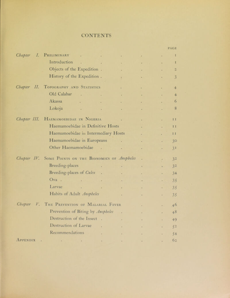 CONTENTS PAGE Chapter 1. Preliminary . . . . . i Introduction . . . . . i Objects of the Expedition , . . .2 History of the Expedition . . . . 3 Chapter II. Topography and Statistics . . .4 Old Calabar . . . . .4 Akassa . . . . .6 Lokoja . . . . .8 Chapter III. Haemamoebidae in Nigeria . . .11 Haemamoebidae in Definitive Hosts . .11 Haemamoebidae in Intermediary Hosts . .11 Haemamoebidae in Europeans . . . 30 Other Haemamoebidae . . . .31 Chapter IV. Some Points on the Bionomics of Anopheles . . 32 Breeding-places , . . ,32 Breeding-places of Culex . . . .34 Ova . . . . . -35 Larvae . . . . -35 Habits of Adult Anopheles . . -35 Chapter V. The Prevention of Malarial Fever . . 46 Prevention of Biting by Anopheles . . .48 Destruction of the Insect . . . .49 Destruction of Larvae . . . .52 Recommendations . . , .54 62 Appendix