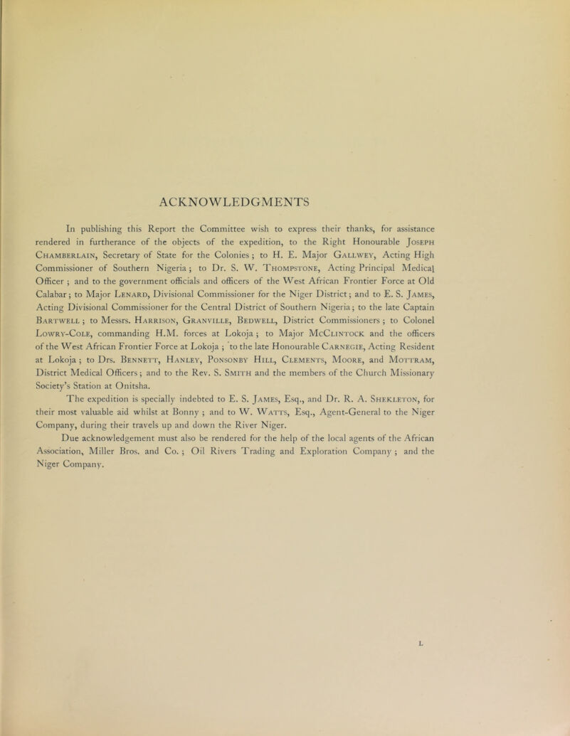 ACKNOWLEDGMENTS In publishing this Report the Committee wish to express their thanks, for assistance rendered in furtherance of the objects of the expedition, to the Right Honourable Joseph Chamberlain, Secretary of State for the Colonies ; to H. E. Major Gallwey, Acting High Commissioner of Southern Nigeria; to Dr. S. W. Thompstone, Acting Principal Medical Officer ; and to the government officials and officers of the West African Frontier Force at Old Calabar; to Major Lenard, Divisional Commissioner for the Niger District; and to E. S. James, Acting Divisional Commissioner for the Central District of Southern Nigeria; to the late Captain Hartwell ; to Messrs. Harrison, Granville, Bedwell, District Commissioners ; to Colonel Lowry-Cole, commanding H.M. forces at Lokoja ; to Major McClintock and the officers of the West African Frontier Force at Lokoja ; to the late Honourable Carnegie, Acting Resident at Lokoja ; to Drs. Bennett, Hanley, Ponsonby Hill, Clements, Moore, and Mottram, District Medical Officers; and to the Rev. S. Smith and the members of the Church Missionary Society’s Station at Onitsha. The expedition is specially indebted to E. S. James, Esq., and Dr. R. A. Shekleton, for their most valuable aid whilst at Bonny ; and to W. Watts, Esq., Agent-General to the Niger Company, during their travels up and down the River Niger. Due acknowledgement must also be rendered for the help of the local agents of the African Association, Miller Bros, and Co. ; Oil Rivers Trading and Exploration Company ; and the Niger Company. L