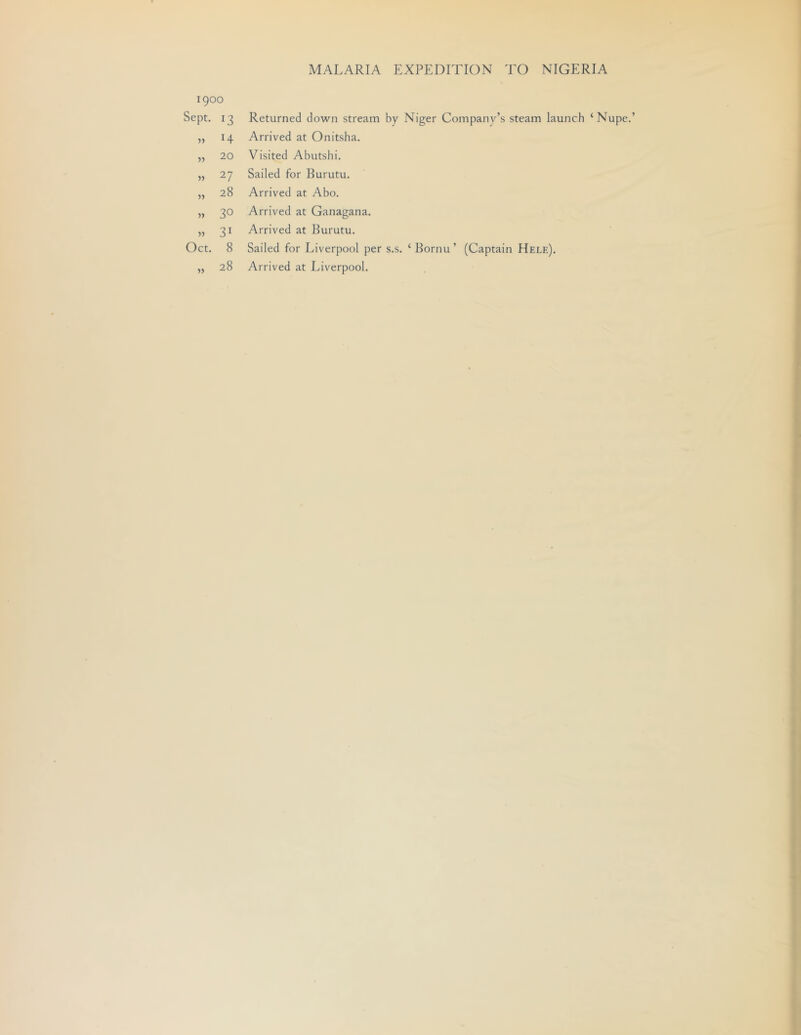 1900 Sept. 13 14 20 27 28 30 31 Oct. 8 28 Returned down stream by Niger Companv’s steam launch ‘Nupe.’ Arrived at Onitsha. Visited Abutshi. Sailed for Burutu. Arrived at Abo. Arrived at Ganagana. Arrived at Burutu. Sailed for Liverpool per s.s. ‘ Bornu ’ (Captain Hele). Arrived at Liverpool.