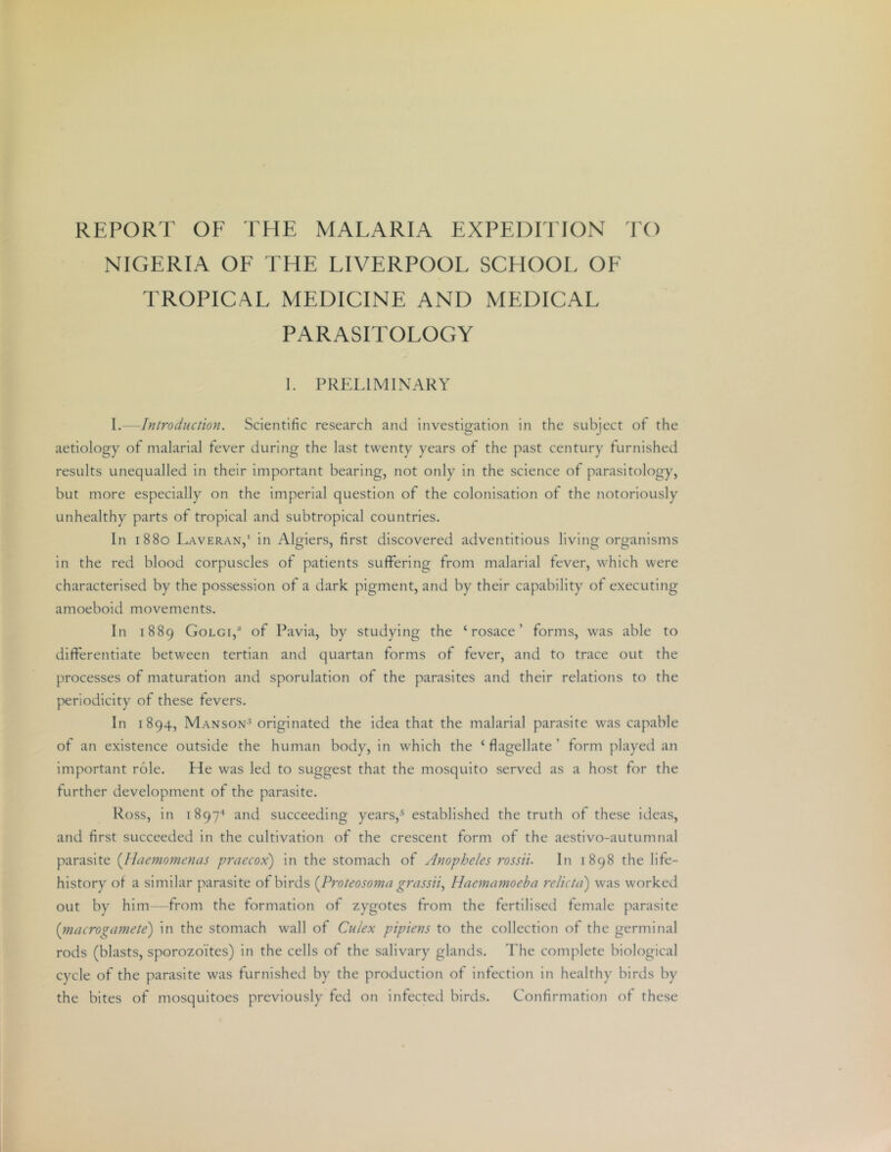 REPORT OF THE MALARIA EXPEDITION TO NIGERIA OF THE LIVERPOOL SCHOOL OF TROPICAL MEDICINE AND xMEDICAL PARASITOLOGY I. PRELIMINARY I.—Introduction. Scientific research and investigation in the subject of the aetiology of malarial fever during the last twenty years of the past century furnished results unequalled in their important bearing, not only in the science of parasitology, but more especially on the imperial question of the colonisation of the notoriously unhealthy parts of tropical and subtropical countries. In 1880 Laveran,' in Algiers, first discovered adventitious living organisms in the red blood corpuscles of patients suffering from malarial fever, which were characterised by the possession of a dark pigment, and by their capability of executing amoeboid movements. In 1889 Golgi,^ of Pavia, by studying the ‘rosace’ forms, was able to differentiate between tertian and quartan forms of fever, and to trace out the processes of maturation and sporulation of the parasites and their relations to the periodicity of these fevers. In 1894, Manson-^ originated the idea that the malarial parasite was capable of an existence outside the human body, in which the ‘flagellate’ form played an important role. He was led to suggest that the mosquito served as a host for the further development of the parasite. Ross, In i897'‘ and succeeding years,-^ established the truth of these ideas, and first succeeded In the cultivation of the crescent form of the aestivo-autumnal parasite {llaemomenas praecox) in the stomach of Anopheles rossii. In 1898 the life- history of a similar parasite of birds [Proteosoma grassii., Haemamoeba relicta) was worked out by him from the formation of zygotes from the fertilised female parasite [ntacrogamete') in the stomach wall of Culex pipiens to the collection of the germinal rods (blasts, sporozoites) In the cells of the salivary glands. The complete biological cycle of the parasite was furnished by the production of infection in healthy birds by the bites of mosquitoes previously fed on infected birds. Confirmation of these