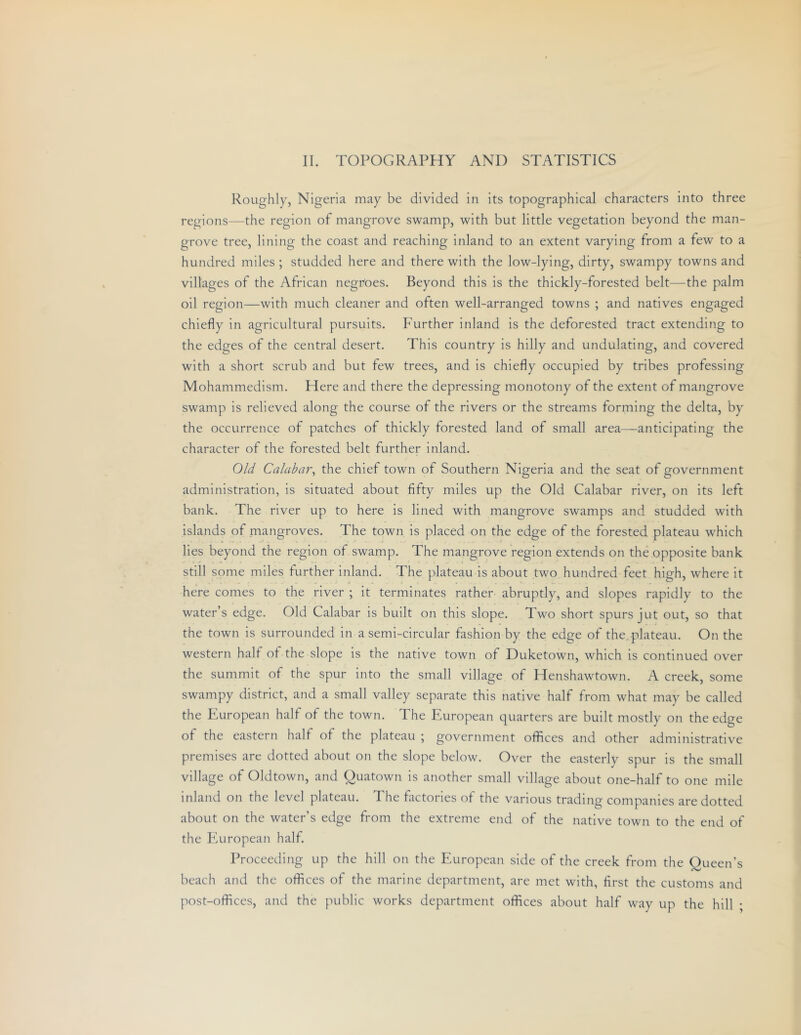 Roughly, Nigeria may be divided in its topographical characters into three regions—the region of mangrove swamp, with but little vegetation beyond the man- grove tree, lining the coast and reaching inland to an extent varying from a few to a hundred miles ; studded here and there with the low-lying, dirty, swampy towns and villages of the African negnoes. Beyond this is the thickly-forested belt—the palm oil region—with much cleaner and often well-arranged towns ; and natives engaged chiefly in agricultural pursuits. Further inland is the deforested tract extending to the edges of the central desert. This country is hilly and undulating, and covered with a short scrub and but few trees, and is chiefly occupied by tribes professing Mohammedism. Here and there the depressing monotony of the extent of mangrove swamp is relieved along the course of the rivers or the streams forming the delta, by the occurrence of patches of thickly forested land of small area—anticipating the character of the forested belt further inland. Old Calabar^ the chief town of Southern Nigeria and the seat of government administration, is situated about fifty miles up the Old Calabar river, on its left bank. The river up to here is lined with mangrove swamps and studded with islands of mangroves. The town is placed on the edge of the forested plateau which lies beyond the region of swamp. The mangrove region extends on the opposite bank still some miles further inland. The plateau is about two hundred feet high, where it here comes to the river ; it terminates rather abruptly, and slopes rapidly to the water’s edge. Old Calabar is built on this slope. Two short spurs jut out, so that the town is surrounded in a semi-circular fashion by the edge of the,plateau. On the western hall of the slope is the native town of Duketown, which is continued over the summit of the spur into the small village of Henshawtown. A creek, some swampy district, and a small valley separate this native half from what may be called the European half of the town. The European quarters are built mostly on the edge of the eastern half of the plateau ; government offices and other administrative premises are dotted about on the slope below. Over the easterly spur is the small village of Oldtown, and Quatown is another small village about one-half to one mile inland on the level plateau. The factories of the various trading companies are dotted about on the water’s edge from the extreme end of the native town to the end of the FAiropean half. Proceeding up the hill on the European side of the creek from the Queen’s beach and the offices of the marine department, are met with, first the customs and post-offices, and the public works department offices about half way up the hill ;