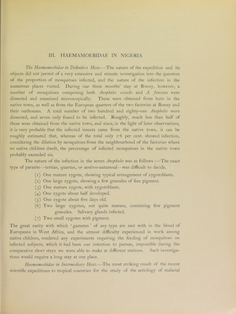 III. HAEMAMOEBIDAE IN NIGERIA The Haemamoebidae in Definitive Hosts.—The nature of the expedition and its objects did not permit of a very extensive and minute investigation into the question of the proportion of mosquitoes infected, and the nature of the infection in the numerous places visited. During our three months’ stay at Bonny, however, a number of mosquitoes comprising both Anopheles costalis and A. fiinestus were dissected and examined microscopically. These were obtained from huts in the native town, as well as from the European quarters of the two factories at Bonny and their outhouses. A total number of two hundred and eighty-one Anopheles were dissected, and seven only found to be infected. Roughly, much less than half of these were obtained from the native town, and since, in the light of later observations, it is very probable that the infected insects came from the native town, it can be roughly estimated that, whereas of the total only 2‘6 per cent, showed infection, considering the dilution by mosquitoes from the neighbourhood of the factories where no native children dwelt, the percentage of infected mosquitoes in the native town probably exceeded six. The nature of the infection in the seven Anopheles was as follows :—The exact type of parasite—tertian, quartan, or aestivo-autumnal—was difficult to decide. (1) One mature zygote, showing typical arrangement of zygotoblasts. (2) One large zygote, showing a few granules of fine pigment. (3) One mature zygote, with zygotoblasts. (4) One zygote about half developed. (5) One zygote about five days old. (6) Two large zygotes, not quite mature, containing few pigment granules. Salivary glands infected. (7) Two small zygotes with pigment. The great rarity with which ‘ gametes ’ of any type are met with in the blood of Europeans in West Africa, and the utmost difficulty experienced in work among native children, rendered any experiments requiring the feeding of mosquitoes on infected subjects, which it had been our intention to pursue, impossible during the comparative short stays we were able to make at different stations. Such investiga- tions would require a long stay at one place. Haemamoebidae in Intermediary Hosts.—The most striking result of the recent scientific expeditions to tropical countries for the study of the aetiology ot malarial