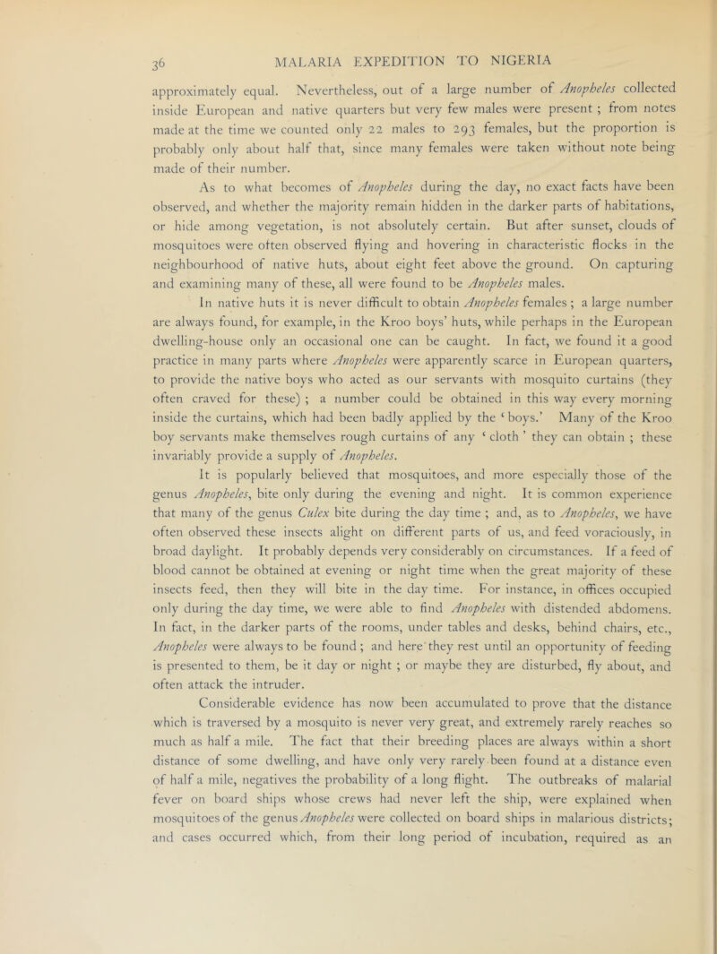approximately equal. Nevertheless, out of a large number of Anopheles collected inside European and native quarters but very few males were present ; from notes made at the time we counted only 22 males to 293 females, but the proportion is probably only about half that, since many females were taken without note being made of their number. As to what becomes of Anopheles during the day, no exact facts have been observed, and whether the majority remain hidden in the darker parts of habitations, or hide among vegetation, is not absolutely certain. But after sunset, clouds of mosquitoes were often observed flying and hovering in characteristic flocks in the neighbourhood of native huts, about eight feet above the ground. On capturing and examining many of these, all were found to be Anopheles males. In native huts it is never difficult to obtain Anopheles females ; a large number are always found, for example, in the Kroo boys’ huts, while perhaps in the European dwelling-house only an occasional one can be caught. In fact, we found it a good practice in many parts where Anopheles were apparently scarce in European quarters, to provide the native boys who acted as our servants with mosquito curtains (they often craved for these) ; a number could be obtained in this way every morning inside the curtains, which had been badly applied by the ‘ boys.’ Many of the Kroo boy servants make themselves rough curtains of any ‘ cloth ’ they can obtain ; these invariably provide a supply of Anopheles. It is popularly believed that mosquitoes, and more especially those of the genus Anopheles^ bite only during the evening and night. It is common experience that many of the genus Culex bite during the day time ; and, as to Anopheles., we have often observed these insects alight on different parts of us, and feed voraciously, in broad daylight. It probably depends very considerably on circumstances. If a feed of blood cannot be obtained at evening or night time when the great majority of these insects feed, then they will bite in the day time. For instance, in offices occupied only during the day time, we were able to find Anopheles with distended abdomens. In fact, in the darker parts of the rooms, under tables and desks, behind chairs, etc., Anopheles were always to be found ; and here'they rest until an opportunity of feeding is presented to them, be it day or night ; or maybe they are disturbed, fly about, and often attack the intruder. Considerable evidence has now been accumulated to prove that the distance which is traversed by a mosquito is never very great, and extremely rarely reaches so much as half a mile. The fact that their breeding places are always within a short distance of some dwelling, and have only very rarely been found at a distance even of half a mile, negatives the probability of a long flight. The outbreaks of malarial fever on board ships whose crews had never left the ship, were explained when mosquitoes of the ^^wx.x's, Anopheles collected on board ships in malarious districts; and cases occurred which, from their long period of incubation, required as an