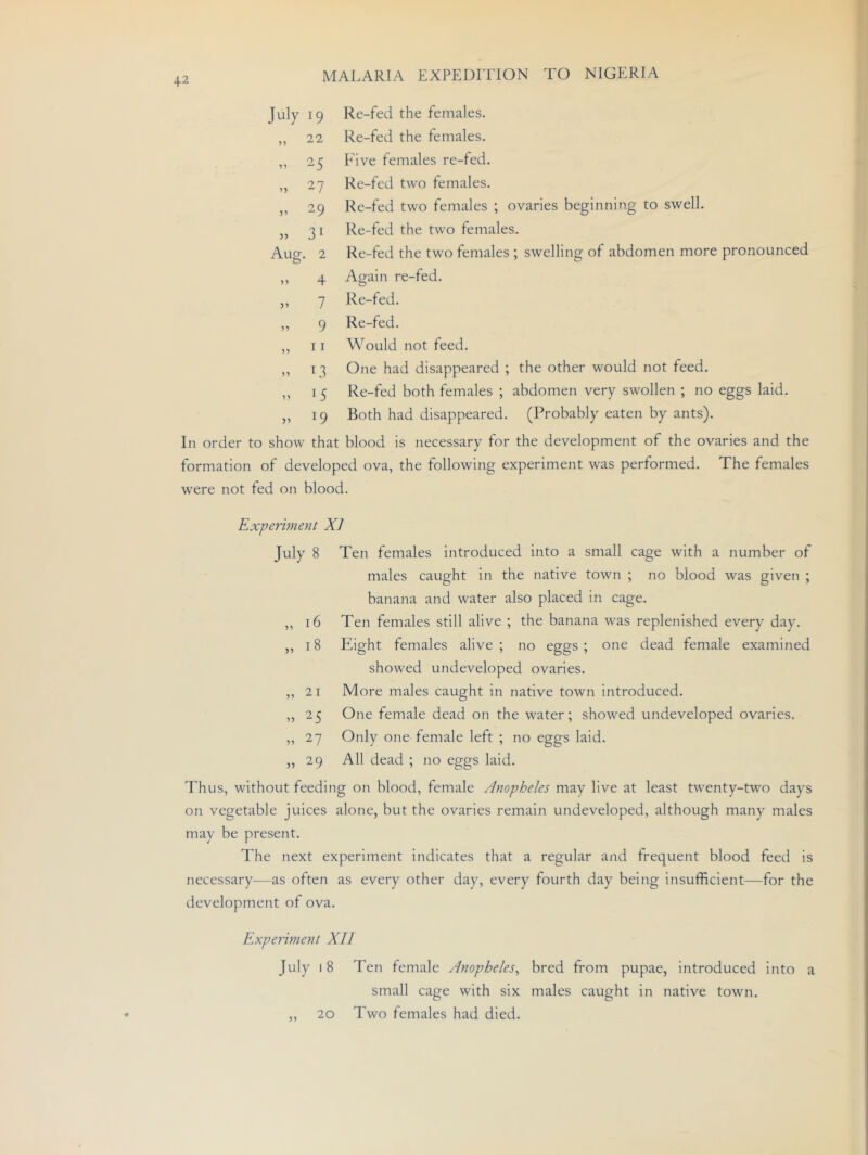 July 19 Re-fed the females. „ 22 Re-fed the females. ,, 25 Phve females re-fed. ,, 27 Re-fed two females. „ 29 Re-fed two females ; ovaries beginning to swell. „ 31 Re-fed the two females. Aug. 2 Re-fed the two females ; swelling of abdomen more pronounced ,, 4 Again re-fed. „ 7 Re-fed. ,, 9 Re-fed. ,, I r Would not feed. ,, 13 One had disappeared ; the other would not feed. ,, I 5 Re-fed both females ; abdomen very swollen ; no eggs laid. ,, 19 Both had disappeared. (Probably eaten by ants). In order to show that blood is necessary for the development of the ovaries and the formation of developed ova, the following experiment was performed. The females were not fed on blood. Experiment XJ July 8 Ten females introduced into a small cage with a number of males caught in the native town ; no blood was given ; banana and water also placed in cage. ,, 16 Ten females still alive ; the banana was replenished every day. „ 18 Eight females alive; no eggs; one dead female examined showed undeveloped ovaries. ,, 21 More males caught in native town introduced. „ 25 One female dead on the water; showed undeveloped ovaries. ,, 27 Only one-female left ; no eggs laid. ,,29 All dead ; no eggs laid. Thus, without feeding on blood, female Anopheles may live at least twenty-two days on vegetable juices alone, but the ovaries remain undeveloped, although many males may be present. The next experiment indicates that a regular and frequent blood feed is necessary—as often as every other day, every fourth day being insufficient—for the development of ova. Experiment XII July 18 Ten female Anopheles^ bred from pupae, introduced into a small cage with six males caught in native town. „ 20 Two females had died. 20