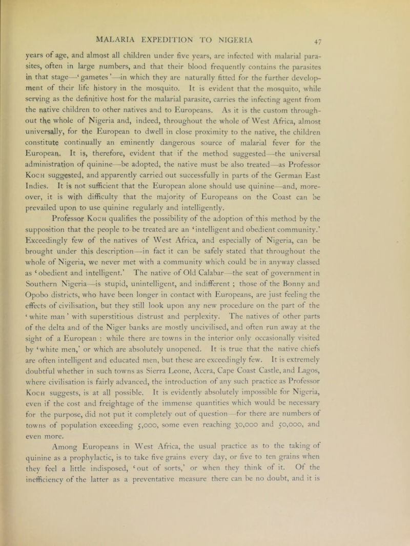 years of age, and almost all children under five years, are infected with malarial para- sites, often in large numbers, and that their blood frequently contains the parasites in that stage—gametes’—-in which they are naturally fitted for the further develop- ment of their life history in the mosquito. It is evident that the mosquito, while serving as the definitive host for the malarial parasite, carries the infecting agent from the native children to other natives and to Europeans. As it is the custom through- out the whole of Nigeria and, indeed, throughout the whole of West Africa, almost universally, for the European to dwell in close proximity to the native, the children constitute continually an eminently dangerous source of malarial fever for the European. It Is, therefore, evident that if the method suggested—the universal administration of quinine—be adopted, the native must be also treated—-as Professor Koch suggested, and apparently carried out successfully In parts of the German PAst Indies. It is not sufficient that the European alone should use quinine—^and, more- over, it is with difficulty that the majority of Europeans on the Coast can be prevailed upon to use quinine regularly and intelligently. Professor Koch qualifies the possibility of the adoption of this method by the supposition that the people to be treated are an ‘intelligent and obedient community.’ Exceedingly few of the natives of West Africa, and especially of Nigeria, can be brought under this description—in fact it can be safely stated that throughout the whole of Nigeria, we never met with a community which could be in anyway classed as ‘obedient and intelligent.’ The native of Old Calabar —the seat of government in Southern Nigeria —is stupid, unintelligent, and indifferent ; those of the Bonny and Opobo districts, who have been longer in contact with tTiropeans, are just feeling the effects of civilisation, but they still look upon any new procedure on the part of the ‘ white man ’ with superstitious distrust and perplexity. The natives of other parts of the delta and of the Niger banks are mostly uncivilised, and often run away at the sight of a pAiropean : while there are towns in the interior only occasionally visited by ‘white men,’ or which are absolutely unopened. It is true that the native chiefs are often Intelligent and educated men, but these are exceedingly few. It is extremely doubtful whether in such towns as Sierra Leone, Accra, Cape Coast Castle, and Lagos, where civilisation is fairly advanced, the introduction of any such practice as Professor Koch suggests, is at all possible. It Is evidently absolutely i?npossible for Nigeria, even if the cost and freightage of the immense quantities which would be necessary for the purpose, did not put it completely out of question -for there are numbers of towns of population exceeding 5,000, some even reaching 30,000 and 50,000, and even more. Among F’.uropeans in West Africa, the usual practice as to the taking of quinine as a prophylactic, is to take five grains every day, or five to ten grains when they feel a little indisposed, ‘out of sorts,’ or when they think of it. Of the Inefficiency of the latter as a preventative measure there can be no doubt, and it is