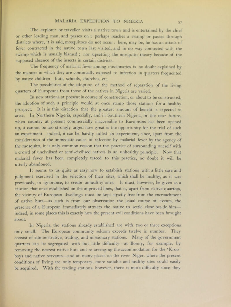 The explorer or traveller visits a native town and is entertained by the chief or other leading man, and passes on ; perhaps reaches a swamp or passes through districts where, it is said, mosquitoes do not occur : here, may be, he has an attack of fever contracted in the native town last visited, and in no way connected with the swamp which is usually blamed ; nor upsetting the mosquito theory because of the supposed absence of the insects in certain districts. The frequency of malarial fever among missionaries is no doubt explained by the manner in which they are continually exposed to infection in quarters frequented by native children—huts, schools, churches, etc. The possibilities of the adoption of the method of separation of the living quarters of Europeans from those of the natives in Nigeria are varied. In new stations at present in course of construction, or about to be constructed, the adoption of such a principle would at once stamp those stations for a healthy prospect. It is in this direction that the greatest amount of benefit is expected to arise. In Northern Nigeria, especially, and in Southern Nigeria, in the near future, when country at present commercially inaccessible to Europeans has been opened up, it cannot be too strongly urged how great is the opportunity for the trial of such an experiment—indeed, it can be hardly called an experiment, since, apart from the consideration of the immediate cause of infection by malarial fever by the agency of the mosquito, it is only common reason that the practice of surrounding oneself with a crowd of uncivilised or semi-civilised natives is an unhealthy principle. Now that malarial fever has been completely traced to this practice, no doubt it will be utterly abandoned. It seems to us quite as easy now to establish stations with a little care and judgment exercised in the selection of their sites, which shall be healthy, as it was previously, in ignorance, to create unhealthy ones. It must, however, be given as a caution that once established on the improved lines, that is, apart from native quarte^fs, the vicinity of European dwellings must be kept strictly free from the encroachment of native huts—as such is from our observation the usual course of events, the presence of a European immediately attracts the native to settle close beside him - indeed, in some places this is exactly how the present evil conditions have been brought about. In Nigeria, the stations already established are with two or three exceptions only small. The European community seldom exceeds twelve in number. They consist of administrative, trading, and missionary stations. Many of the government quarters can be segregated with but little difficulty—at Bonny, for example, by removing the nearest native huts and re-arranging the accommodation for the ‘Kroo’ boys and native servants—and at many places on the river Niger, where the present conditions of living are only temporary, more suitable and healthy sites could easily be acquired. With the trading stations, however, there is more difficulty since they