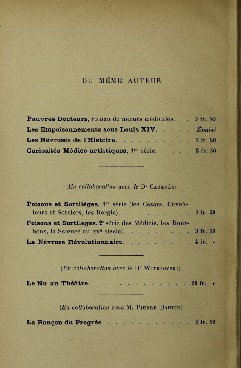 DU MÊME AUTEUR Pauvres Docteurs, roman de mœurs médicales. . . 3 fr. oO Les Empoisonnements sous Louis XIV Épuisé Les Névrosés de l’Histoire 3 fr. 50 Curiosités Médico-artistiques, l*® série 3 fr. 50 {En collaboration avec le D’* Cabanes) Poisons et Sortilèges, l*”® série (les Césars, Envoû- teurs et Sorciers, les Borgia) 3 fr. 50 Poisons et Sortilèges, 2® série (les Médicis, les Bour- bons, la Science au xx® siècle) 3 fr. 50 La Névrose Révolutionnaire 4 fr. » {En collaboration avec le D*’ Witkowski) Le Nu au Théâtre 20 fr. » {En collaboration avec M. Pierre Baudin) La Rançon du Progrès 3 fr. 50