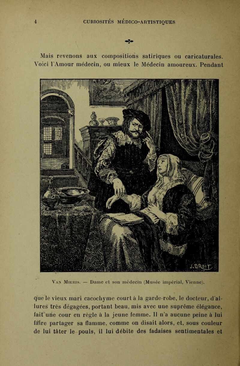 V'an Mieuis. — Dame cl son médecin (Musée imi)érial, Vienne), Que le vieux mari cacochyme court à la garde-robe, le docteur, d’al- lures très dégagées, portant beau, mis avec une suprême élégance, fait une cour en règle à la jeune femme. Il n’a aucune peine à lui fàTire partager sa flamme, comme on disait alors, et, sous couleur de lui tâter le pouls, il lui débite des fadaises sentimentales et Mais revenons aux compositions satiriques ou caricaturales. Voici l'Amour médecin, ou mieux le Médecin amoureux. Pendant