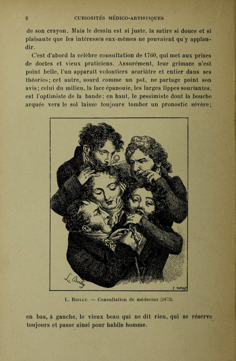 de son crayon. Mais le dessin est si juste, la satire si douce et si plaisante que les intéressés eux*inênies ne pouvaient qu'y applau- dir. \ C'est d’abord la célèbre consultation de 1760, qui met aux prises de doctes et vieux praticiens. Assurément, leur grimace n’est point belle, l’un apparaît volontiers acariâtre et entier dans ses théories; cet autre, sourd comme un pot, ne partage point son avis; celui du milieu, la face épanouie, les larges lippes souriantes, est l’optimiste de la bande; en haut, le pessimiste dont la bouche arquée vers le sol laisse toujours tomber un pronostic sévère; L. Boilly. — Consultation de médecins (18^3). en bas, à gauche, le vieux beau qui ne dit rien, qui se réserve toujours et passe ainsi pour habile homme.