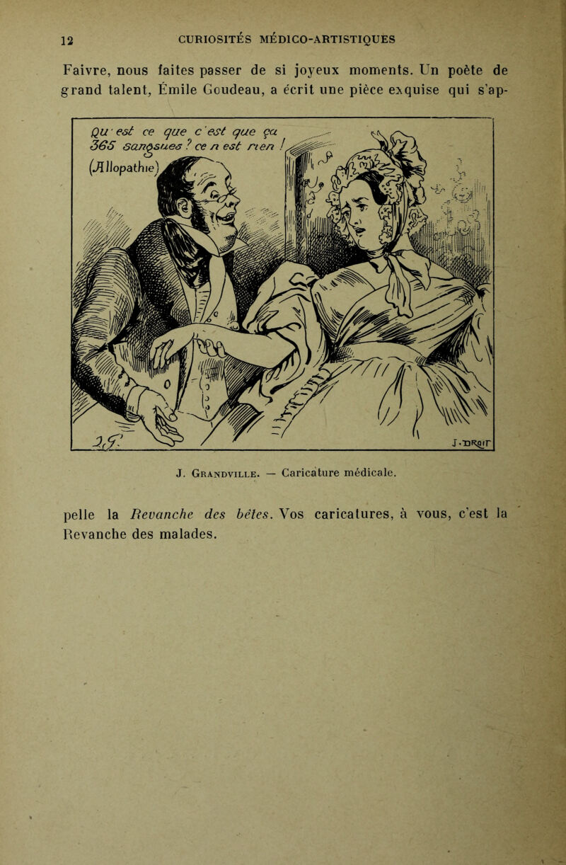 Faivre, nous faites passer de si joyeux moments. Un poète de grand talent, Émile Goudeau, a écrit une pièce exquise qui s’ap- Qwesà ce que c'est que ça 365 sangsues ? ce n est rien (Jîllopathie) J. Grandville. — Caricature médicale. pelle la Revanche des bêles. Vos caricatures, à vous, c’est la Revanche des malades.