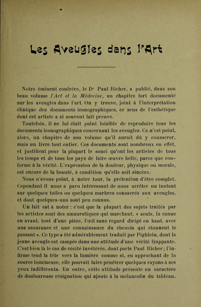 UeS AvsüSîes dans Notre éminent confrère, le D’’ Paul Richer, a publié, dans son beau volume VArt et la Médecine, un chapitre fort documenté sur les aveugles dans l’art. On y trouve, joint à l’interprétation clinique des documents iconographiques, ce sens de l’esthétique dont cet artiste a si souvent fait preuve. Toutefois, il ne lui était point loisible de reproduire tous les documents iconographiques concernant les aveugles. Ce n’est point, alors, un chapitre de son volume qu’il aurait dû y consacrer, mais un livre tout entier. Ces documents sont nombreux en effet, et justifient pour la plupart le souci qu’ont les artistes de tous les temps et de tous les pays de faire œuvre belle, parce que con- forme à la vérité. L’expression de la douleur, physique ou morale, est encore de la beauté, à condition qu’elle soit sincère. Nous n’avons point, à notre tour, la prétention d’être complet. Cependant il nous a paru intéressant de nous arrêter un instant sur quelques toiles ou quelques marbres consacrés aux aveugles, et dont quelques-uns sont peu connus. Un fait est à noter : c’est que la plupart des sujets traités par les artistes sont des amaurotiques qui marchent, « seuls, la canne en avant, tout d’une pièce, l’œil sans regard dirigé en haut, avec une assurance et une connaissance du chemin qui étonnent le passant ». Ce type a été admirablement traduit par Pighlein, dont la jeune aveugle est campée dans une attitude d’une vérité frappante. C’est bien là le cas de cécité invétérée, dont parle Paul Richer; l’in- firme tend la tète vers la lumière comme si, en approchant de la source lumineuse, elle pouvait faire pénétrer quelques rayons à ses yeux indifférents. En outre, cette attitude présente un caractère de douloureuse résignation qui ajoute à la mélancolie du tableau.