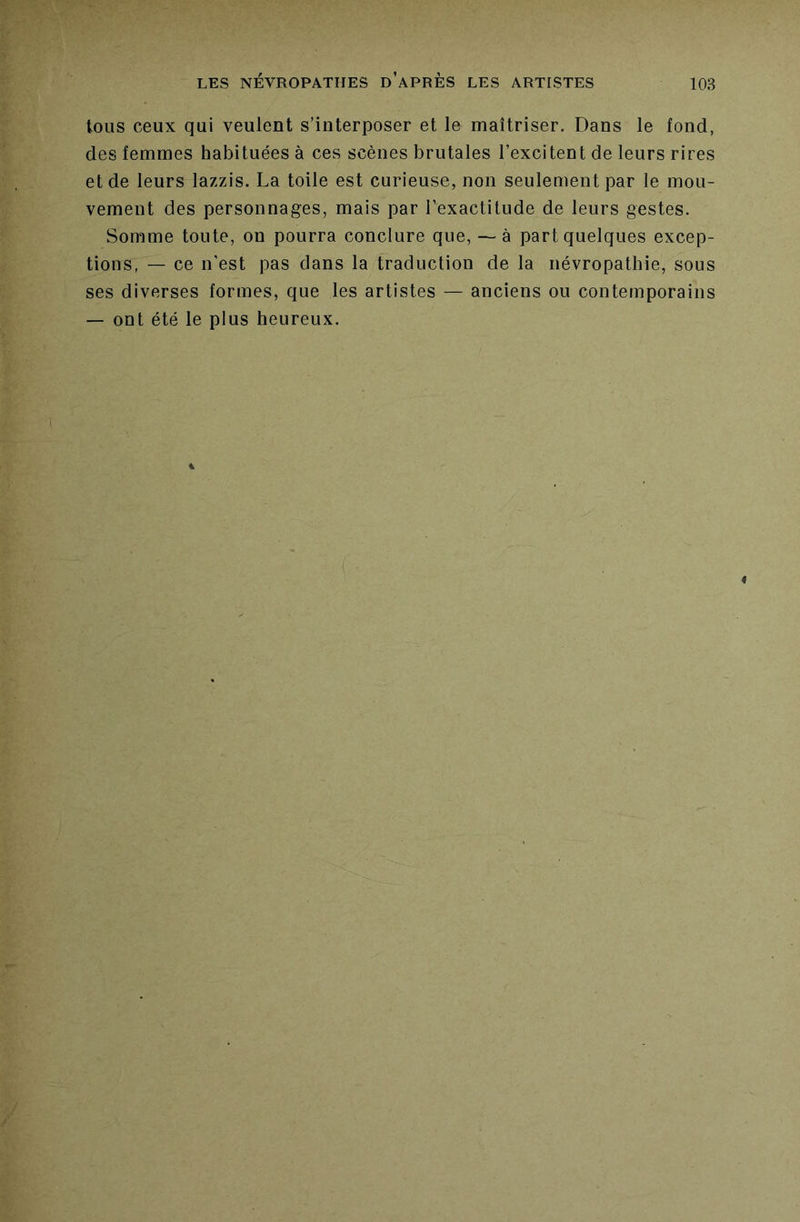 tous ceux qui veulent s’interposer et le maîtriser. Dans le fond, des femmes habituées à ces scènes brutales l’excitent de leurs rires et de leurs lazzis. La toile est curieuse, non seulement par le mou- vement des personnages, mais par l’exactitude de leurs gestes. Somme toute, on pourra conclure que, —- à part quelques excep- tions, — ce n'est pas dans la traduction de la névropathie, sous ses diverses formes, que les artistes — anciens ou contemporains — ont été le plus heureux.