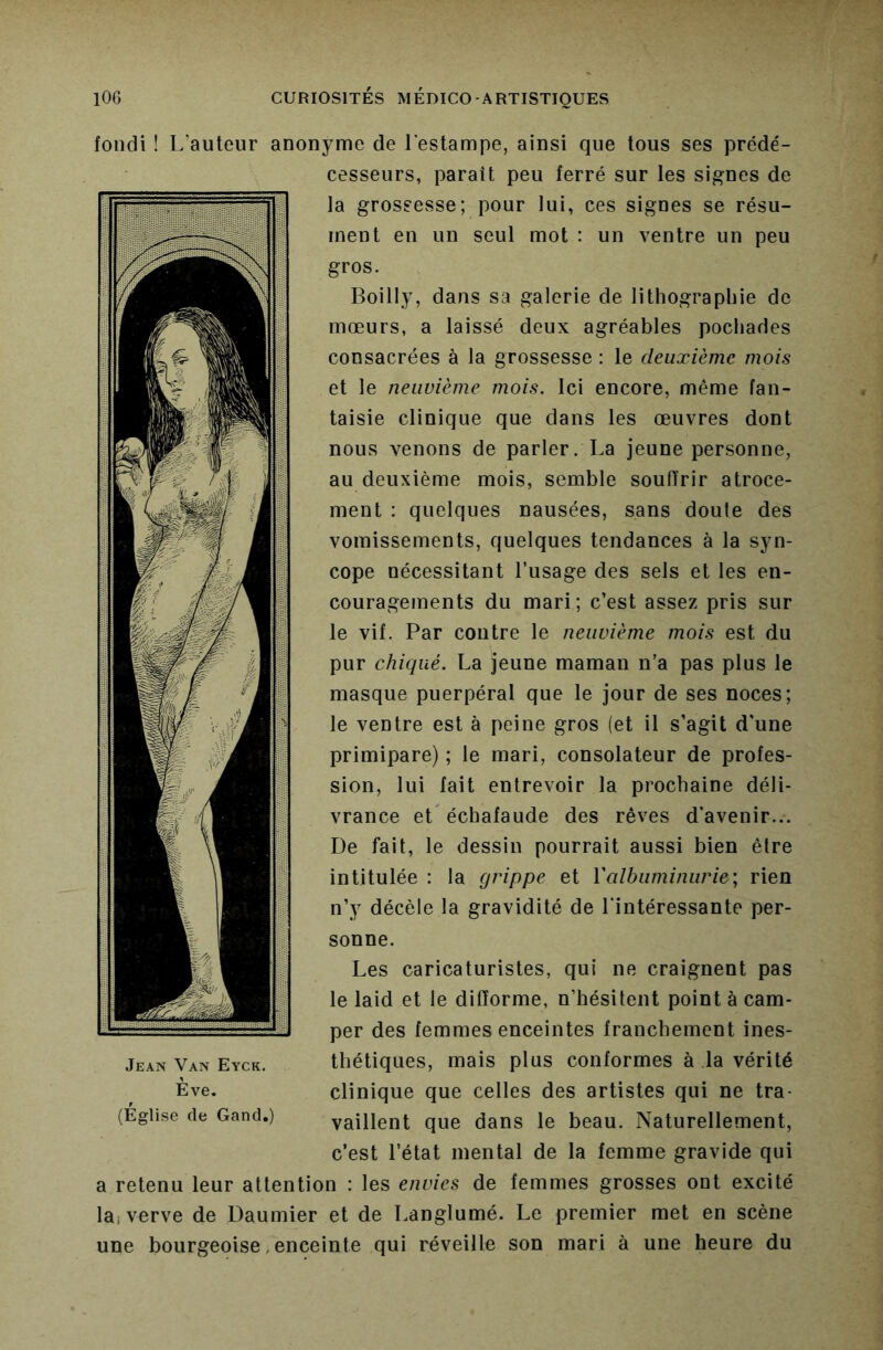 fondi ! L’auteur anonyme de l'estampe, ainsi que tous ses prédé- cesseurs, paraît peu ferré sur les signes de la grossesse; pour lui, ces signes se résu- ment en un seul mot : un ventre un peu gros. Boilly, dans sa galerie de lithographie de mœurs, a laissé deux agréables pochades consacrées à la grossesse : le deuxième mois et le neuvième mois. Ici encore, même fan- taisie clinique que dans les œuvres dont nous venons de parler. La jeune personne, au deuxième mois, semble souffrir atroce- ment : quelques nausées, sans doute des vomissements, quelques tendances à la syn- cope nécessitant l’usage des sels et les en- couragements du mari; c’est assez pris sur le vif. Par contre le neuvième mois est du pur chiqué. La jeune maman n’a pas plus le masque puerpéral que le jour de ses noces; le ventre est à peine gros (et il s’agit d'une primipare) ; le mari, consolateur de profes- sion, lui lait entrevoir la prochaine déli- vrance et échafaude des rêves d’avenir... De fait, le dessin pourrait aussi bien être intitulée : la grippe et Valbuminurie', rien n’y décèle la gravidité de l'intéressante per- sonne. Les caricaturistes, qui ne craignent pas le laid et le difforme, n’hésitent point à cam- per des femmes enceintes franchement ines- Jean Van Eyck. thétiques, mais plus conformes à la vérité Eve. clinique que celles des artistes qui ne tra- (Église de Gand.) vaillent que dans le beau. Naturellement, c’est l’état mental de la femme gravide qui a retenu leur attention : les envies de femmes grosses ont excité lai verve de Daumier et de Langlumé. Le premier met en scène une bourgeoise, enceinte qui réveille son mari à une heure du