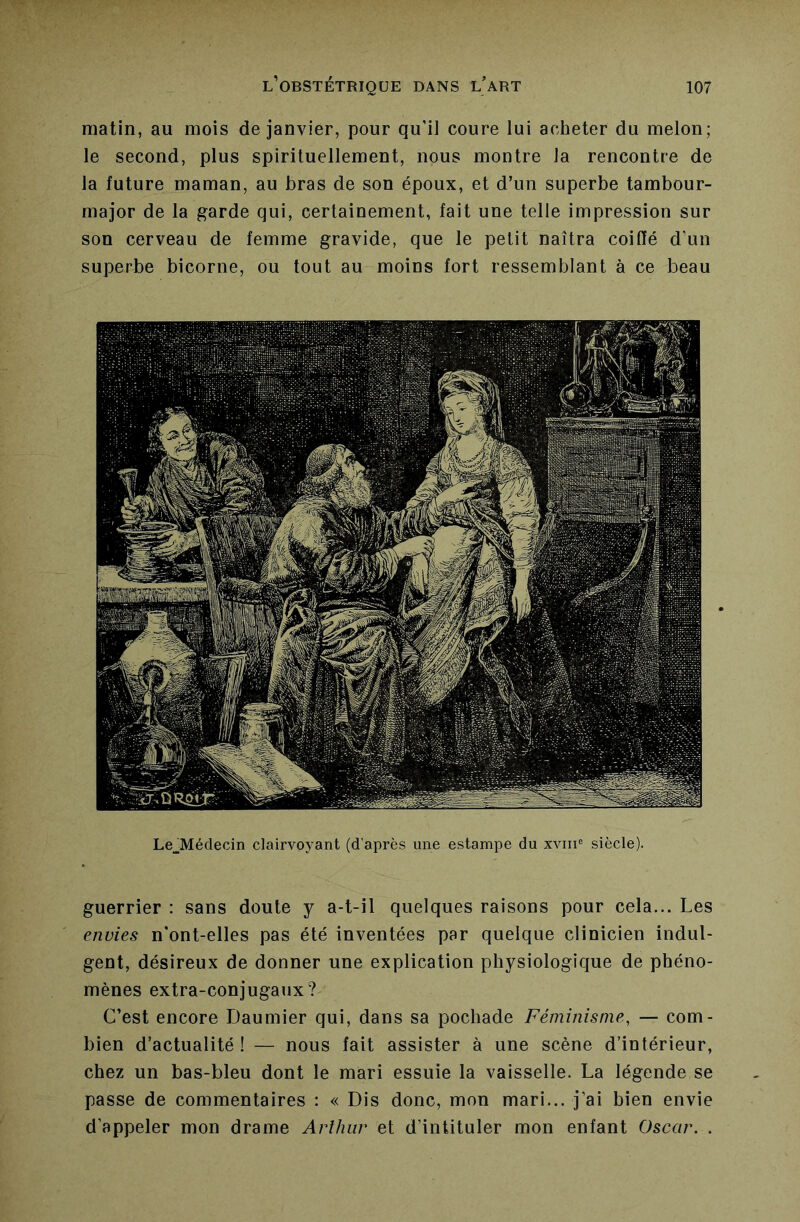 matin, au mois de janvier, pour qu’il coure lui acheter du melon; le second, plus spirituellement, nous montre la rencontre de la future maman, au bras de son époux, et d’un superbe tambour- major de la garde qui, certainement, fait une telle impression sur son cerveau de femme gravide, que le petit naîtra coiffé d’un superbe bicorne, ou tout au moins fort ressemblant à ce beau Le^Médecin clairvoyant (d après une estampe du xvni® siècle). guerrier : sans doute y a-t-il quelques raisons pour cela... Les envies n’ont-elles pas été inventées par quelque clinicien indul- gent, désireux de donner une explication physiologique de phéno- mènes extra-conjugaux? C’est encore Daumier qui, dans sa pochade Féminisme, — com- bien d’actualité ! — nous fait assister à une scène d’intérieur, chez un bas-bleu dont le mari essuie la vaisselle. La légende se passe de commentaires : « Dis donc, mon mari... j’ai bien envie d’appeler mon drame Arlhiir et d’intituler mon enfant Oscar. .