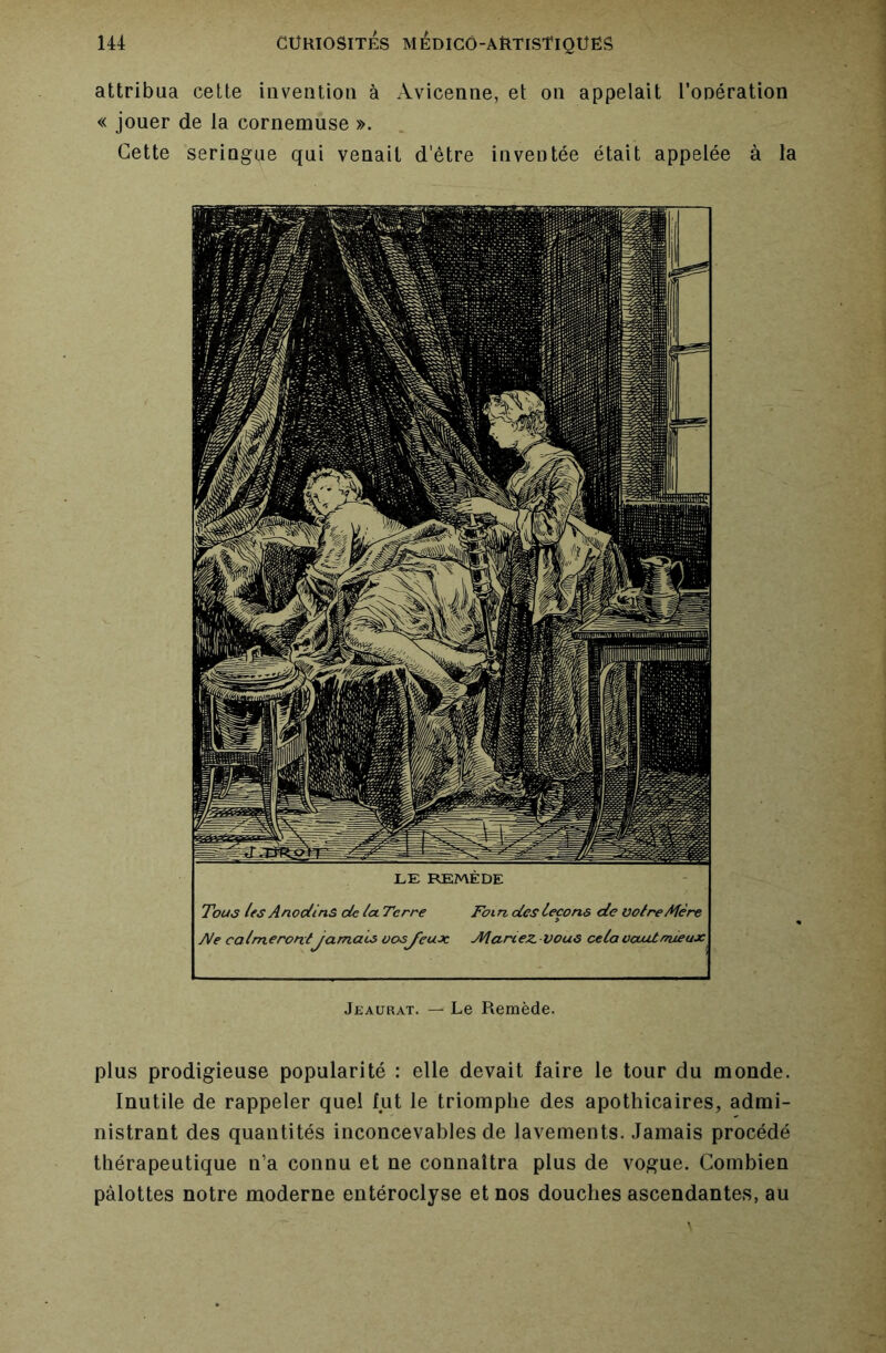 attribua cette invention à Avicenne, et on appelait l’onération « jouer de la cornemuse ». Cette seringue qui venait d'être inventée était appelée à la LE REMÈDE Tous les Anodins de la Terre Foi n des leçons de voire Mère yVe calmerontJamais oosj'euoc Mariez.Vous cela vaut mieux Jeaurat. — Le Remède. plus prodigieuse popularité : elle devait faire le tour du monde. Inutile de rappeler quel fut le triomphe des apothicaires, admi- nistrant des quantités inconcevables de lavements. Jamais procédé thérapeutique n’a connu et ne connaîtra plus de vogue. Combien pâlottes notre moderne entéroclyse et nos douches ascendantes, au