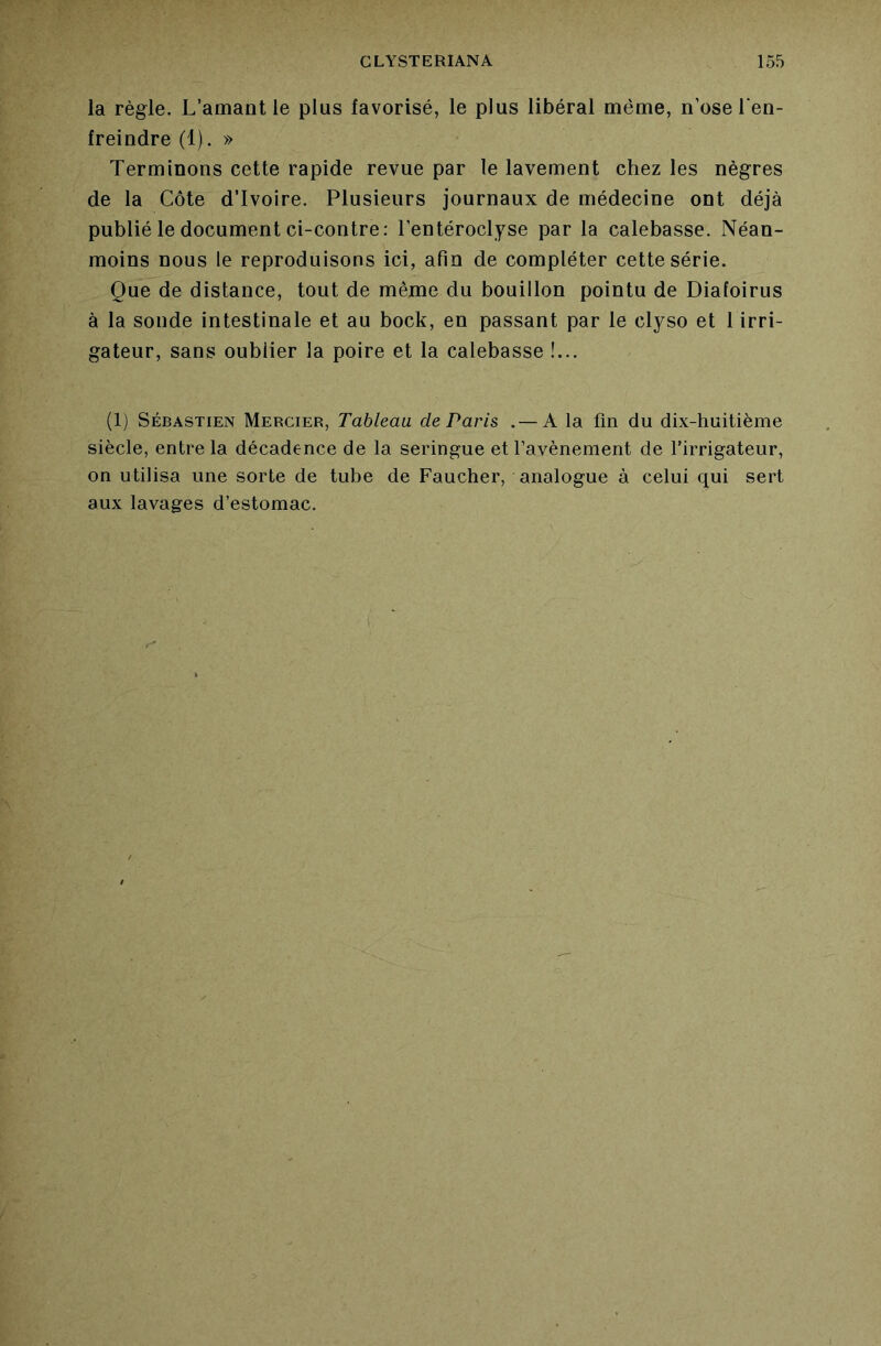 la règle. L’amant le plus favorisé, le plus libéral même, n’ose l’en- freindre (1). » Terminons cette rapide revue par le lavement chez les nègres de la Côte d’ivoire. Plusieurs journaux de médecine ont déjà publié le document ci-contre: l’entéroclyse par la calebasse. Néan- moins nous le reproduisons ici, afin de compléter cette série. Que de distance, tout de même du bouillon pointu de Diafoirus à la sonde intestinale et au bock, en passant par le clyso et 1 irri- gateur, sans oublier la poire et la calebasse !... (1) Sébastien Mercier, Tableau de Paris .— A la fin du dix-huitième siècle, entre la décadence de la seringue et l’avènement de firrigateur, on utilisa une sorte de tuhe de Faucher, analogue à celui qui sert aux lavages d’estomac.