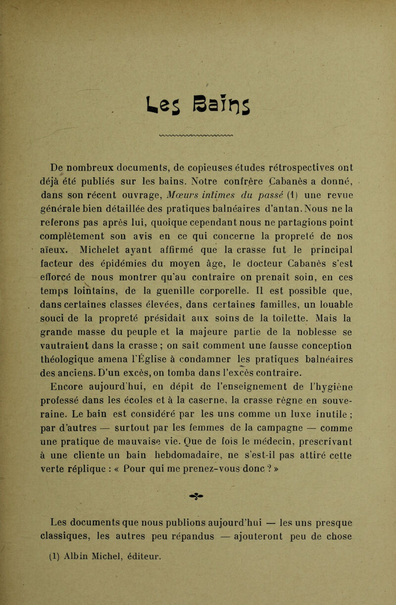 UeS Bains De Dombreux documents, de copieuses études rétrospectives ont déjà été publiés sur les bains. Notre confrère Cabanès a donné, dans son récent ouvrage. Mœurs intimes du passé (1) une revue générale bien détaillée des pratiques balnéaires d’antan.Nous ne la referons pas après lui, quoique cependant nous ne partagions point complètement sou avis en ce qui concerne la propreté de nos aïeux. Michelet ayant affirmé que la crasse fut le principal facteur des épidémies du moyen âge, le docteur Cabanès s’est efforcé de nous montrer qu’au contraire on prenait soin, en ces temps lointains, de la guenille corporelle. Il est possible que, dans certaines classes élevées, dans certaines familles, un louable souci de la propreté présidait aux soins de la toilette. Mais la grande masse du peuple et la majeure partie de la noblesse se vautraient dans la crasse ; on sait comment une fausse conception théologique amena l’Église à condamner les pratiques balnéaires des anciens. D’un excès, on tomba dans l’excès contraire. Encore aujourd’hui, en dépit de l’enseignement de l’hygiène professé dans les écoles et à la caserne, la crasse règne en souve- raine. Le bain est considéré par les uns comme un luxe inutile; par d’autres — surtout par les femmes de la campagne — comme une pratique de mauvaise vie. Que de fois le médecin, prescrivant à une cliente un bain hebdomadaire, ne s’est-il pas attiré cette verte réplique : « Pour qui me prenez-vous donc ? » Les documents que nous publions aujourd’hui — les uns presque classiques, les autres peu répandus — ajouteront peu de chose (1) Albin Michel, éditeur.