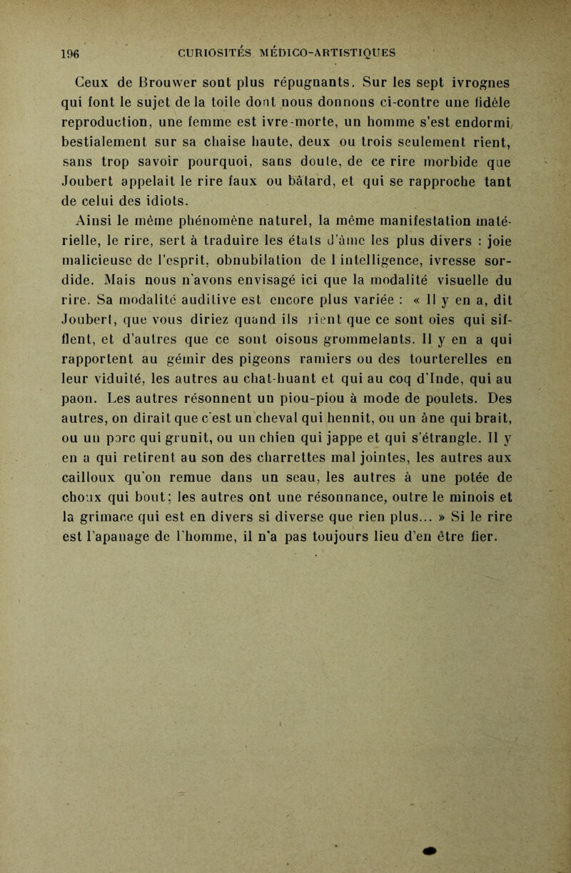 Ceux de Brouwer sont plus répugnants, Sur les sept ivrognes qui font le sujet delà toile dont nous donnons ci-contre une fidèle reproduction, une femme est ivre-morte, un homme s’est endormi bestialement sur sa chaise haute, deux ou trois seulement rient, sans trop savoir pourquoi, sans doute, de ce rire morbide que Joubert appelait le rire faux ou bâtard, et qui se rapproche tant de celui des idiots. Ainsi le même phénomène naturel, la même manifestation maté- rielle, le rire, sert à traduire les états d’ùmc les plus divers : joie malicieuse de l’esprit, obnubilation de 1 intelligence, ivresse sor- dide. Mais nous n avons envisagé ici que la modalité visuelle du rire. Sa modalité auditive est encore plus variée : « 11 y en a, dit Joubert, que vous diriez quand ils lient que ce sont oies qui sif- flent, et d’autres que ce sont oisons grommelants. 11 y en a qui rapportent au gémir des pigeons ramiers ou des tourterelles en leur viduité, les autres au chat-huant et qui au coq d’Inde, qui au paon. Les autres résonnent un piou-piou à mode de poulets. Des autres, on dirait que c'est un cheval qui hennit, ou un âne qui brait, ou un porc qui grunit, ou un chien qui jappe et qui s’étrangle. Il y en a qui retirent au son des charrettes mal jointes, les autres aux cailloux qu'on remue dans un seau, les autres à une potée de choux qui bout; les autres ont une résonnance, outre le minois et la grimace qui est en divers si diverse que rien plus... » Si le rire est l’apanage de l’homme, il n'a pas toujours lieu d’en être fier.