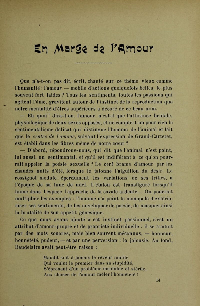 Sn AiarS^ rAïT)our Que n’a-t-on pas dit, écrit, chanté sur ce thème vieux comme l’humanité : l’amour — mobile d’actions quelquefois belles, le plus souvent fort laides ? Tous les sentiments, toutes les passions qui agitent l’âme, gravitent autour de l’instinct delà reproduction que notre mentalité d’êtres supérieurs a décoré de ce beau nom. — Eh quoi ! dira-t-on, l’amour n’est-il que l’attirance brutale, physiologique de deux sexes opposés, et ne compte-t-on pour rien le sentimentalisme délicat qui distingue l’homme de l’animal et fait que le centre de /’amour, suivant l’expression de Grand-Carteret, est établi dans les fibres même de notre cœur ? —^ D’abord, répondrons-nous, qui dit que l’animal n’est point, lui aussi, un sentimental, et qu’il est indifférent à ce qu’on pour- rait appeler la poésie sexuelle ? Le cerf brame d’amour par les chaudes nuits d’été, lorsque le talonne l’aiguillon du désir. Le rossignol module éperdument les variations de ses trilles, à l’époque de sa lune de miel. L’étalon est transfiguré lorsqu’il hume dans l’espace l’approche de la cavale ardente... On pourrait multiplier les exemples : l’homme n’a point le monopole d’extério- riser ses sentiments, de les envelopper de poésie, de masquer ainsi la brutalité de son appétit génésique. Ce que nous avons ajouté à cet instinct passionnel, c’est un attribut d’amour-propre et de propriété individuelle : il se traduit par des mots sonores, mais bien souvent méconnus, — honneur, honnêteté, pudeur,— et par une perversion : la jalousie. Au fond, Baudelaire avait peut-être raison : Maudit soit à jamais le rêveur inutile Qui voulut le premier dans sa stupidité, S’éprenant d’un problème insoluble et stérile, Aux choses de l’amour mêler l’honnêteté ! U