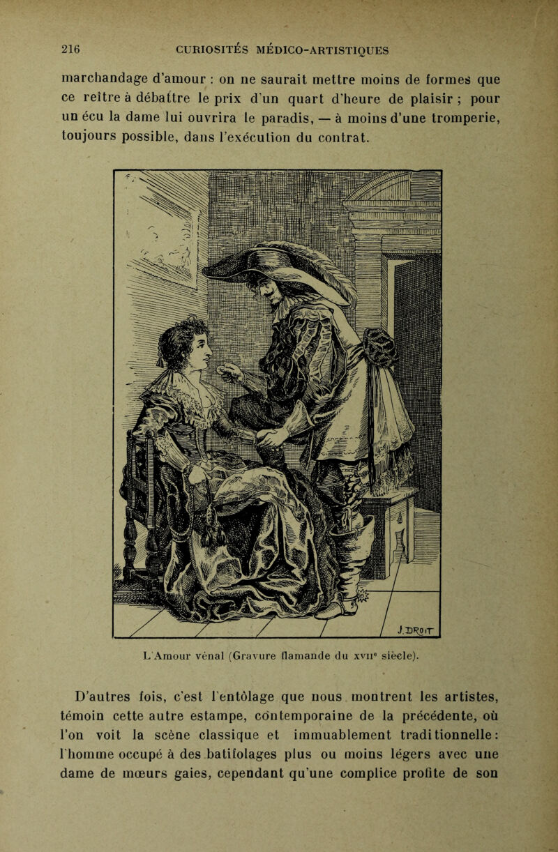 marchandage d’amour : on ne saurait mettre moins de formes que ce reître à débattre le prix d’un quart d’heure de plaisir ; pour un écu la dame lui ouvrira le paradis, — à moins d’une tromperie, toujours possible, dans l’exécution du contrat. L Amour vénal (Gravure flamande du xvii® siècle). D’autres fois, c’est l’entôlage que nous montrent les artistes, témoin cette autre estampe, contemporaine de la précédente, où l’on voit la scène classique et immuablement traditionnelle: l’homme occupé à des batifolages plus ou moins légers avec une dame de mœurs gaies, cependant qu’une complice profite de son