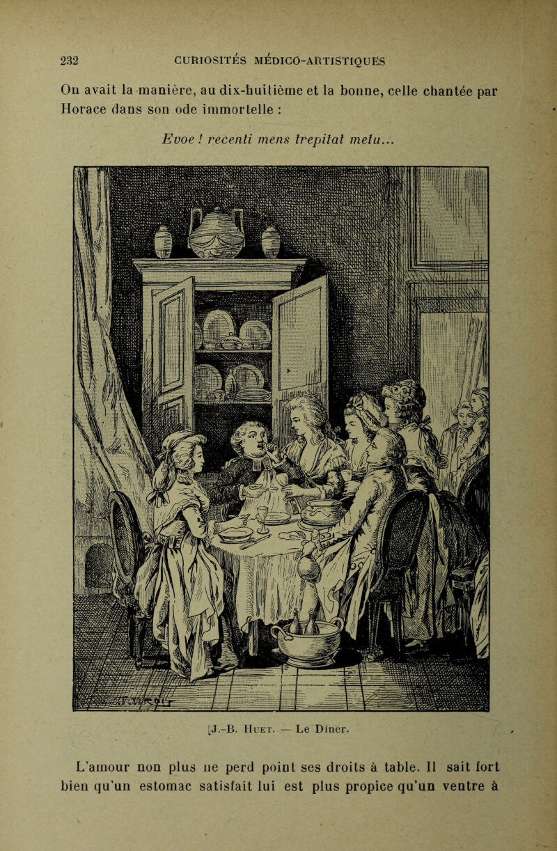 Ou avait la manière, au dix-huitième et la bonne, celle chantée par Horace dans son ode immortelle : Evoe! recenti mens trepital mêla... [J.-B. lIuKT. — Le Dîner. L’amour non plus ne perd point ses droits à table. H sait fort bien qu'un estomac satisfait lui est plus propice qu’un ventre à