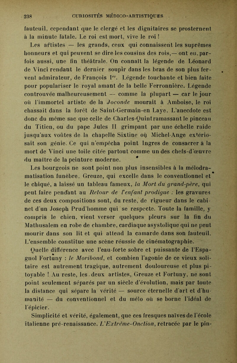 fauteuil, cependant que le clergé et les dignitaires se prosternent à la minute fatale. Le roi est mort, vive le roi ! Les artistes — les grands, ceux qui connaissent les suprêmes honneurs et qui peuvent se dire les cousins des rois,— ont eu, par- fois aussi, une fin théâtrale. On connaît la légende de Léonard de Vinci rendant le dernier soupir dans les bras de son plus fer- vent admirateur, de François LL Légende touchante et bien faite pour populariser le royal amant de la belle Ferronnière. Légende controuvée malheureusement — comme la plupart — car le jour où l’immortel artiste de la Joconde mourait à Amboise, le roi chassait dans la forêt de Saint-Germain-en Laye. L’anecdote est donc du même sac que celle de Charles-Quintramassant le pinceau du Titien, ou du pape Jules II grimpant par une échelle raide jusqu’aux voûtes de la chapelle Sixtine où Michel-Ange extério- sait son génie. Ce qui n’empêcha point Ingres de consacrer à la mort de Vinci une toile citée partout comme un des chefs-d’œuvre du maître de la peinture moderne. * Les bourgeois ne sont point non plus insensibles à la mélodra- matisation funèbre. Greuze, qui excelle dans le conventionnel et le chiqué, a laissé un tableau fameux, la Mort du grand-père, qui peut faire pendant au Retour de Venfant prodigue : les gravures de ces deux compositions sont, du reste, de rigueur dans le cabi- net d’un Joseph Prud’homme qui se respecte. Toute la famille, y compris le chien, vient verser quelques pleurs sur la fin du Mathusalem en robe de chambre, cardiaque asystolique qui ne peut mourir dans son lit et qui attend la camarde dans son fauteuil. L’ensemble constitue une scène réussie de cinématographie. Quelle différence avec l’eau-forte sobre et puissante de l’Espa- gnol Fortuny : le Moribond, et combien l’agonie de ce vieux soli- taire est autrement tragique, autrement douloureuse et plus pi- toyable ! Au reste, les.deux artistes, Greuze et Fortuny, ne sont point seulement séparés par un siècle d’évolution, mais par toute la distance qui sépare la vérité — source éternelle d'art et d’hu- manité — du conventionnel et du mélo où se borne l’idéal de l’épicier. Simplicité et vérité, également, que ces fresques naïves de l’école italienne pré-renaissance. L'Exlrème-Onclion, retracée par le pin-