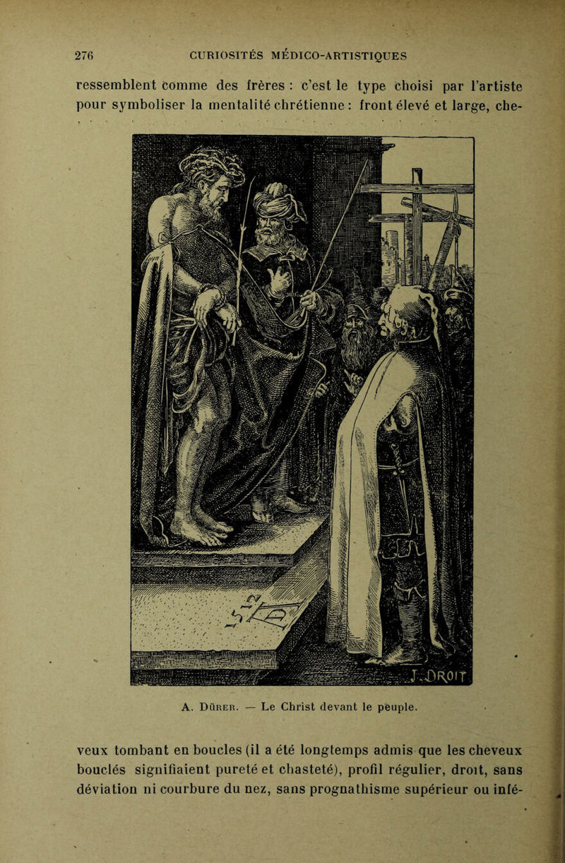 ressemblent comme des frères : c’est le type Choisi par l’artiste pour symboliser la mentalité chrétienne : front élevé et large, che- A. Dürer. — Le Christ devant le peuple. veux tombant en boucles (il a été longtemps admis que les cheveux bouclés signifiaient pureté et chasteté), profil régulier, droit, sans déviation ni courbure du nez, sans prognathisme supérieur ou infé-