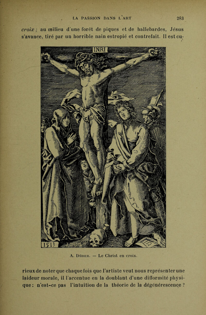 croix; au milieu d’une forêt dépiqués et de hallebardes, Jésus s’avance, tiré par un horrible nain estropié et contrefait. Il estcu; rieuxde noterque chaquefois que l’artiste veut nous représenterune laideur morale, il l’accentue en la doublant d’une difformité physi- que : n’est-ce pas l’intuition de la théorie de la dégénérescence ?