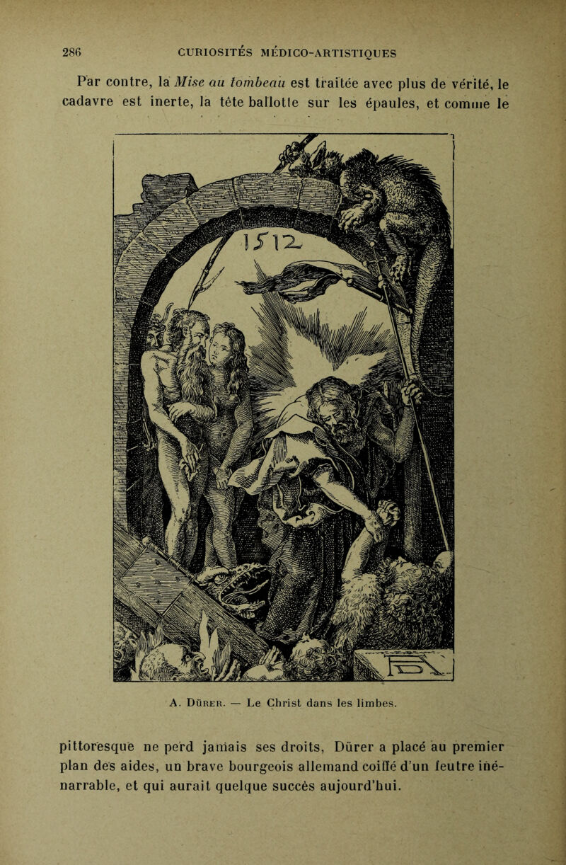 Par contre, la Mise au tombeau est traitée avec plus de vérité, le cadavre est inerte, la tête ballotle sur les épaules, et comme le pittoresque ne perd jamais ses droits, Dürer a placé au premier plan des aides, un brave bourgeois allemand coiffé d’un feutre iné- narrable, et qui aurait quelque succès aujourd’hui.