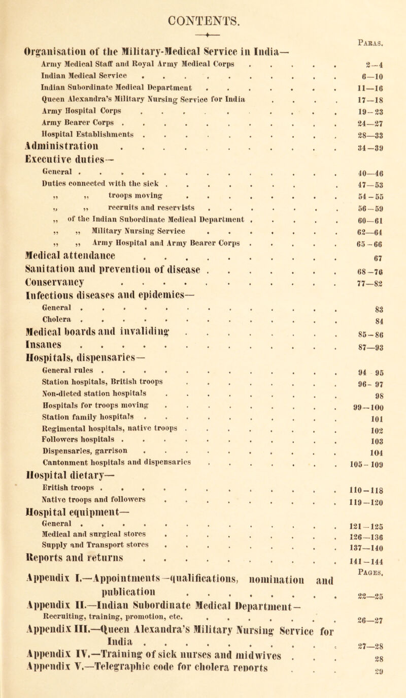 CONTENTS. 99 99 99 99 99 Organisation of the Military-Medical Service in India- Arniy Medical Staff and Royal Army Medical Corps Indian Medical Service ... .... Indian Subordinate Medical Department .... Queen Alexandra’s Military Nursing Service for India Army Hospital Corps .... . . Array Bearer Corps ...... Hospital Establishments ..... Administration E.icecutive duties— General . ... Duties connected with the sick .... troops moving recruits and reservists of the Indian Subordinate Medical Department ,, 3Iilitary Nursing Service ,, „ Army Hospital and Army Bearer Corps Medical attendance Sanitation and prevention of disease . Conservancy Infections diseases and epidemics— General Cholera ........ Medical boards and invaliding Insanes Hospitals, dispensaries— General rules ....... Station hospitals, British troops Non-dieted station hospitals .... Hospitals for troops moving .... Station family hospitals ..... Regimental hospitals, native troops . Followers hospitals ...... Dispensaries, garrison ..... Cantonment hospitals and dispensaries Hospital dietary— British troops ...... Native troops and followers .... Hospital equipment— General ........ 3Iedical and surgical stores .... Supply and Transport stores .... Reports and returns Appendix I.—Appointments -qualifications, nomination and publication Appendix II.—Indian Subordinate Medical Department — Recruiting, training, iiromotion, etc. Appendix III,—ueen Alexandra’s Military Nursing Service for India Appendix IV,—Training of sick nurses and midwives . Appendix V.—Telegraphic code for cholera renorts Paras. 3-4 6—10 11—16 17—18 19-23 34—27 38—33 34-39 40—46 47—53 54-55 56-59 60—61 63—64 65-66 67 68-76 77—82 83 84 85-86 87—93 94 95 96- 97 98 99-100 101 103 103 104 105- 109 110-118 119-130 121-125 126—136 137—140 141-144 Pages, 33—35 36—37 27—28 28 29