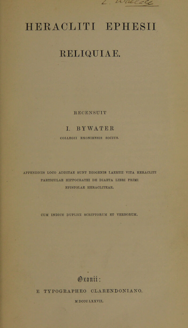 RELIQUIAE. RECENSUIT I. BYAVATER COLLKGII EXONIBN818 SOCIUS. APPENDICIS LOCO ADDITAE SUNT DIOGENIS LAEETII VITA HERACLITI PARTICULAE HIPPOCEATEI DE DIAETA LIBRI PRIMI EPISTOLAE HERACLITEAE. CUM INDICE DUPLICI SCRIPTORUM ET VERBORUM. E TYPOGRAPHEO CLARENDONIANO.