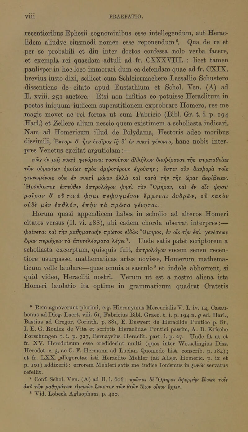 recentioribus Ephesii cognominibus esse intellegendum, aut Herac- lidem aliudve eiusmodi nomen esse reponendum®. Qua de re et per se piObabili et diu inter doctos confessa nolo verba facere, et exempla rei quaedam adtuli ad fr. CXXXVIII. : licet tamen paulisper in hoc loco immorari dum ea defendam quae ad fr. CXEX. brevius iusto dixi, scilicet cum Schleiermachero Lassallio Schustero dissentiens de citato apud Eustathium et Schol. Ven. (A) ad II. xviii. 251 auctore. Etsi non infitias eo potuisse Heraclitum in poetas iniquum iudicem superstitionem exprobrare Homero, res me magis movet ac rei forma ut cum Eabricio (Bibi. Gr. t. i. p. 194 Harl.) et Zellero alium nescio quem existimem a scholiasta indicari. Ham ad Homericum illud de Polydama, Hectoris adeo moribus dissimili, Εκτορι 8’ η^ν iroipos 8’ iv νυκτ'ί yepovTo, hanc nobis inter- pres Venetus excitat argutiolam :— ττώί (V μια ννκτ'ι ytvopevoi τοσοντον άΚληΧων 8ιαφ(ρονσι, rrjs σνμπαθ€ΐαί των ουρανίων όμοίωί προί άμφοτίρονς €χονσηί; ίστιν ουν 8ιαφορα τοίς yΐvvωμ€voιs οίικ ίν νυκτί μόνον αλλά και κατά την της ώρας άκρίβααν. 'ΗράκΧίΐτος (ντίΰθΐν acrrpoXoyov φησι τον Ομηρον, καί iv ois φησι' μοίραν 8’ οϋ τινά φημι πeφυyμivov ίμμ^ναι άν8ρών, ον κακόν ov8e μίν ίσθΧόν, επην τα πρώτα yivητaι.- Horum quasi appendicem habes in scholio ad alteros Homeri citatos versus (II. vi. 488), ubi eadem chorda oberrat interpres:— φαίνεται και την μαθηματικήν πρώτος ε18ως Ομηρος, iv οίς την iπι yeveσeως ώραν περιεχειν τα άποτεΧεσματα Xεyει Unde Satis patet SCriptorem a scholiasta excerptum, quisquis fuit, aarpoXoyov vocem sensu recen- tiore usurpasse, mathematicas artes novisse, Homerum mathema- ticum velle laudare—quae omnia a saeculo ® et indole abhorrent, si quid video, Heracliti nostri. Verum ut est a nostro aliena ista Homeri laudatio ita optime in grammaticum quadrat Cratetis ® Rem agnoverunt plurimi, e.g. Hieronymus Mercurialis V. L. iv. 14, Casau- bonus adDiog. Laert. viii. 61, Fabricius Bibi. Graec. t. i. p. 194 n. g ed. Harl., Bastius ad Gregor. Corintb. p. 881, E. Deswert de Heraclide Pontico p. 81, I. E. G. Eoulez de Vita et scriptis Heraclidae Pontici passim, A. B. Kriscbe Forschungen t. i. p. 327, Bernaysius Heraclit. part. i. p. 27. Unde fit ut et fr. XV. Herodoteum esse crediderint multi (quos inter Wesselingius Diss. Herodot. c. 3, ac C. F. Hermann ad Lucian. Quomodo hist. conscrib. p. 184); et fr. LXX. ^llegoretae isti Heraclito Mehler (ad Alleg. Homerie, p. ix et p. loi) addixerit: errorem Mehleri satis me iudice lonismus in ζυνόν servatus refellit. ’’ Conf. Schol. Ven. (A) ad II. i. 606 : πρώτος δ^Ομηρος αφορμήν εδωκε τοΓ* άπό των μαθημάτων είρηκώί ίκαστον των θεών ίδιον οίκον εχειν. ® Vid. Lobeck Aglaopham. p. 420.