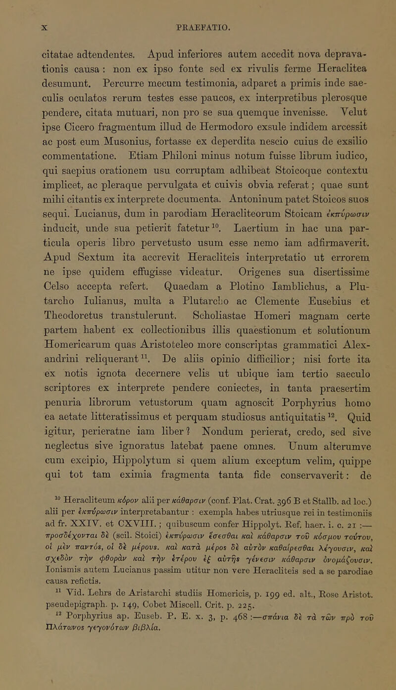 citatae adtendentes. Apud inferiores autem accedit nova deprava- tionis causa : non ex ipso fonte sed ex rivulis fenne Heraclitea desumunt. Percurre mecum testimonia, adparet a primis inde sae- culis oculatos rerum testes esse paucos, ex interpretibus plerosque pendere, citata mutuari, non pro se sua quemque invenisse. Velut ipse Cicero fragmentum illud de Hermodero exsule indidem arcessit ac post eum Musonius, foi’tasse ex deperdita nescio cuius de exsilio commentatione. Etiam Philoni minus notum fuisse librum iudico, qui saepius orationem usu corruptam adhibeat Stoicoque contextu implicet, ac pleraque pervulgata et cuivis obvia referat; quae sunt mihi citantis ex intei-prete documenta. Antoninum patet Stoicos suos sequi. Lucianus, dum in parodiam Heracliteorum Stoicam ΐκπύρωσιν inducit, unde sua petierit fatetur’®. Laertium in hac una par- ticula operis libro pervetusto usum esse nemo iam adfinnaverit. Apud Sextum ita accrevit Heracliteis interpretatio ut errorem ne ipse quidem effugisse videatur. Origenes sua disertissime Celso accepta refert. Quaedam a Plotino Iamblichus, a Plu- tarcho lulianus, multa a PlutarcLo ac Clemente Eusebius et Theodoretus transtulerunt. Scholiastae Homeri magnam certe partem habent ex collectionibus illis quaestionum et solutionum Homeriearum quas Aristoteleo more conscriptas grammatici Alex- andrini reliquerant”. De aliis opinio difficilior; nisi foide ita ex notis ignota decernere velis ut ubique iam tertio saeculo scidptores ex interprete pendere coniectes, in tanta praesertim penuria librorum vetustorum quam agnoscit Porphyrius homo ea aetate litteratissimus et perquam studiosus antiquitatis Quid igitur, perieratne iam liber? Nondum perierat, credo, sed sive neglectus sive ignoratus latebat paene omnes. Unum alterumve cum excipio, Hippolytum si quem alium exceptum velim, quippe qui tot tam eximia fragmenta tanta fide consei^averit: de “ Heracliteum κόρον alii per κάθαρσιν (conf. Piat. Crat. 396 B et Stallb. ad loc.) alii per ΐκπύρωσιν interjjretabantur : exempla babes utriusque rei in testimoniis ad fr. XXIV. et CXVIII.; quibuscum confer Hippolyt. Ref. baer. i. c. 21 :— προσδΐχονται δΐ (scii. Stoici) ΐκπύρωσιν ΐσίσθαι και κάθαρσιν του κόσμου τούτου, οί μΐν παντό$, οΐ δΐ μΐρουί. και κατά μΐροΒ δΐ αυτόν καθαίρισθαι λόγουσιν, καί σχίδόν ττ)ν φθοράν και τί}ν ΐτίρου ΐξ avTrjs yevfaiv κάθαρσιν υνομάζουσιν. lonismis autem Lucianus passim utitur non vere Heracliteis sed a se parodiae causa refletis. “ Vid. Lehrs de Aristarchi studiis Homericis, p. 199 ed. ait., Rose Aristot. pseudepigrapb. p. 149, Cobet Miscell. Crit. p. 225. Porpbyrius ap. Euseb. P. E. x. 3, p. 468 -.—σπάνια δέ τά των πρό του Πλάτωνο5 γίγονότων βιβλία.