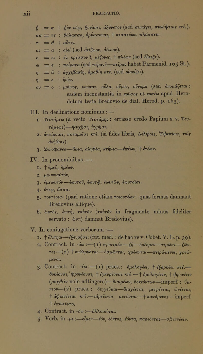 ξ — σ', ζνν νόω, ζννίασι, αζννΐτος (sed avvayti, σνναψεια: κτ(,'). σσ — ττ : θάλασσα, όρνσσουσι, f πΐσσεύων, πλάσσαν. τ ·=. θ αΖτΐΐ, αι — α : alei (sed άΐίζωον, άίναον). € = ei : fs, κρίσσον ?, μΐζονΐς, t πλεων (sed eSet^e). fi =ζ e ; Treipara (sed ττερα??—ττείραϊ habet Pamienid. 105 St.). η = a : άγχιβασίη, άμαθίη κτί, (sed οΙακίζΐΐ,), η = e ; rjovs. ου — ο : μοΰνο!, νοΰσος, ούλα, ovpos, οννομα (sed ονομάζεται ; eadem incoustantia in νονσοί et νοσεω apud Hero- dotum teste Bredovio de dial. Herod. p. 163). III. In declinatione nominum ;— 1. Ίεντάμεω (a recto Ύεντάμης: errasse credo Papium s.v. Teu- τάμεωί)—ψυχ^σι, vypjjai. 2. άπείροισι, ποταμοισι κτί. (si fides libris, Αελφοις, 'Εφεσίοις, rois άνήβοΐί). 3. Ξενοφάνεα—ακεα, άληθεα, κτήνεα—εττεων, Ί ετεων. IV. Ιη pronominibus :—: 1. -j· εμεν, ημεων. 2. μιν—αυτόν. 3. εμεωυτόν—εωυτοΰ, εωυτω, εωυτων, ενυτοισι. 4. οτεω, ασσα. ζ. τουτεοισι (pari ratione etiam τοιουτε'ων: quas formas damnant Bredovius aliique). 6. αυτός, αυτή, ταυτόν {ταυτόν in fragmento minus fideliter servato ; αυτή damnat Bredovius). V. In coniugatione verborum :— 1. ·\·ελπηαι—εξευρησει (fut. med.; de bac re V. Cobet. V. L. p. 39). 2. Contract. in -άω ;—(l) προτιμεω—ζιι—όρεομεν—τιμασι—ζάν- τες—(2) f κυβερνάται—οσμωνται, χρέωνται—πειράμενοι, χρεω- μένοι, 3. Contract. in -εω:—(ΐ) praes.: 6μoλoyεει, \εξαρκεει κτε.— 8οκεουσι,’ φρονεουσι, f εyκυpεoυσι κτε.— f όμoλoyέειv, f φρονεειν (^μοχθειν ηοίο adtingere)—διαιρε'ων, δοκεόντων—iiuperf.: ΰμ- νεον—(2) praes.: διηyεΰμaι—διαχεεται, μετρεεται, ωνεεται, f άφικνεεται κτε.—αίρεΰνται, μυεΰνται—f κινεόμενος—impei^f. 'i ετΓΟίευντο, 4. Contract. in -όω:—άλλοιοΰται. 5. Verb. in -μιΐ—ειμεν—εόν, εόντος, εόντα, τταρεόντας—σβεννύειν.