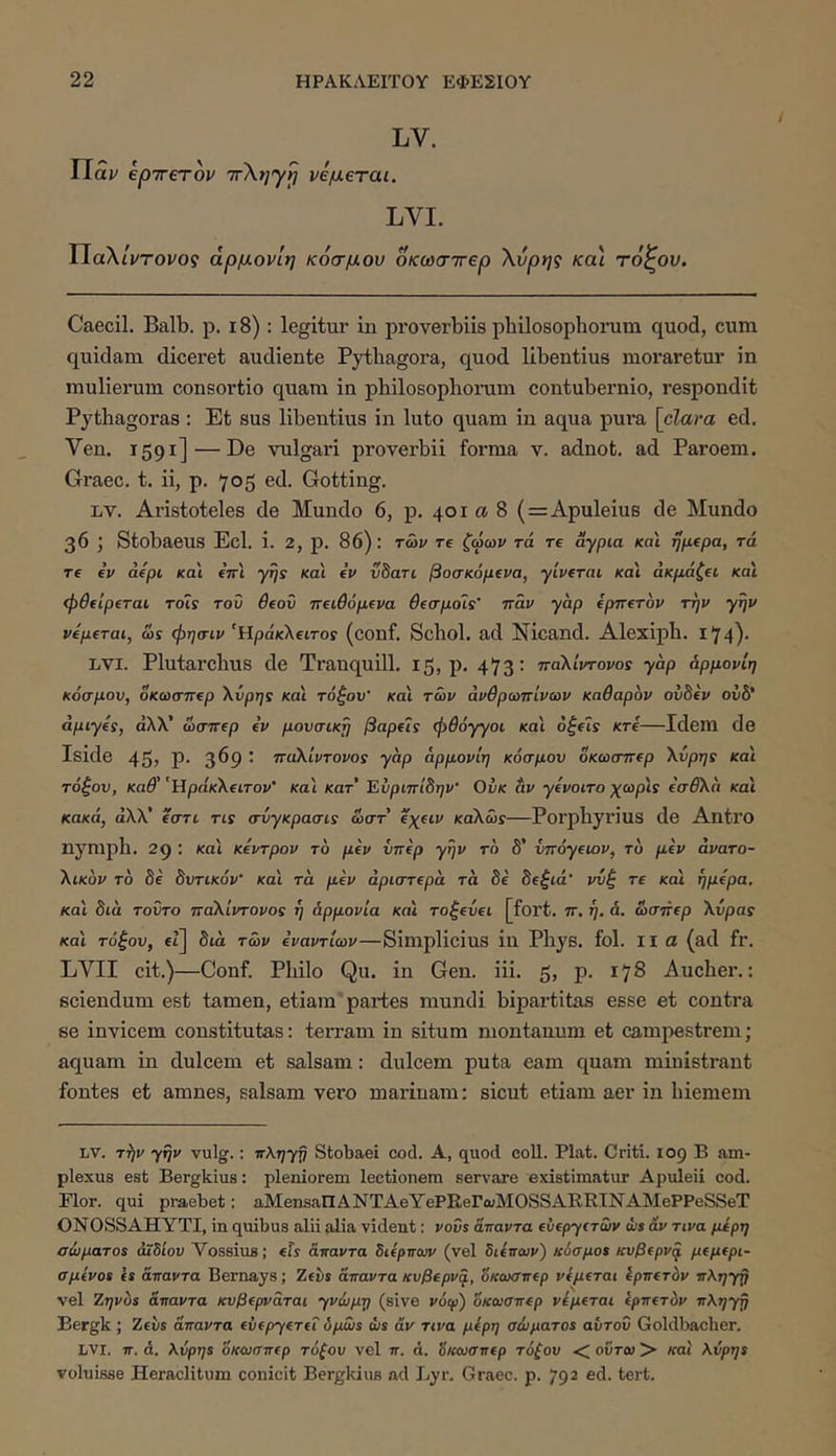 LV. Παν epirerov ττΧηγ^ ρεμβται. LVI. IlaXtVroi/o? άρμονΙη κόσμου οκωσττβρ Χυρης κα\ τόζον. Caecil. Balb. ρ, ι8) : legitur in proverbiis philosophorum quod, cum quidam diceret audiente Pythagora, quod libentius moraretur in mulierum consortio quam in philosophorum contubernio, respondit Pythagoras: Et sus libentius in luto quam in aqua pura [clara ed. Ven. 1591]—De vulgari proverbii forma v. adnot. ad Paroem. Graec. t. ii, p. 705 ed. Gotting. LV. Aristoteles de Mundo 6, p. 401 α 8 ( = Apuleius de Mundo 36 ; Stobaeus Ecl. i. 2, p. 86): των re ζώων τά re aypia και fjpepa, τά re ev aepc και tVt γης και ev νδαη βοσκόμενα, yiverai κα'ι άκμάζ€ΐ και ipSeiperai τοΐς του Beov 7Τ€ΐθόμ(να θίσμοϊς' παν γαρ epnerov την γην veperai, ως φησιν‘¥ίράκ\€ΐτος (conf. Schol, ad Nicand. Alexiph. 174)· LVI. Plutarchus de Tranquill. 15, p. 473: παΧίντονος yap άρμονίη κόσμου, οκωσπ€ρ Χύρης και τόξου' και των ανθρωπίνων καθαρόν ουδόν ουδ* άμιγός, άλλ’ ωσπep ev μουσική βape7ς φθόγγοι και 6ξeις κτί—Idem de Iside 45? Ρ· 3^9 · παΧίντονος γαρ άρμονίη κόσμου δκωσπep Χυρης και τόξου, καθ' 'UpaKXeiTov' και κατ' Εύριπίδην' Ουκ άν γίνοιτο χωρίς όσθΧά και κακά, άΧΧ' ίστι τις σύγκρασις ωστ exeiv καΧώς—Porphyrius de Antro nymph. 29 ; κα\ κεντρον τό μεν υπέρ γην το δ’ υπόγειον, το μεν άνατο- Χικον το δε δυτικόν' και τά μεν αριστερά τά δε δεξιά' νυξ τε και ήμερα, κα'ι διά τοΰτο παΧίντονος η αρμονία κα'ι τοξεύει [fort. π. ή, ά. ώσπερ Χύρας κα'ι τόξου, et] διά των εναντίων—Simplicius in Phys. fol. II a (ad fr. LVII cit.)—Conf. Philo Qu. in Gen. iii. 5, p. 178 Aucher.: sciendum est tamen, etiam partes mundi bipartitas esse et contra se invicem constitutas: terram in situm montanum et campestrem; aquam in dulcem et salsam: dulcem puta eam quam ministrant fontes et amnes, salsam vero marinam: sicut etiam aer in hiemem LV. T^v γην vulg.: πληγη Stobaei cod. A, quod coli. Piat. Criti. 109 B am- plexus est Bergkius: pleniorem lectionem servare existimatur Apuleii cod. Flor, qui praebet: aMenaallANTAeYePRerwMOSSARRINAMePPeSSeT ONOSSAHYTI, in quibus alii alia vident: vovs άπαντα ευεργετών ws av τινα μέρη σώματος άΐδίου Vossius; eis άπαντα διέρπων (vel διόπων) κόσμος κυβερν^ μεμερι- σμενος 1* άπαντα Bernays; Zeiis άπαντα κυβερν^, δκοκτπερ νέμεται ίρπετόν πληγη vel Ζηνυς άπαντα κυβερνάται γνώμη (sive νόψ) όκωσπερ νόμεται ίρπετόν πΚηγη Bergk ; Zeiis άπαντα ευεργετεί όμως ώς αν τινα μέρη σώματος αυτού Goldlmcher. LVI. π. ά. λύρης όκωσπερ τόξου vel π. ά, όκωσπερ τόξου < ούτω > και λύρης voluisse Heraclitum conicit Bergldus ad Lyr. Graec. p. 792 ed. tert.