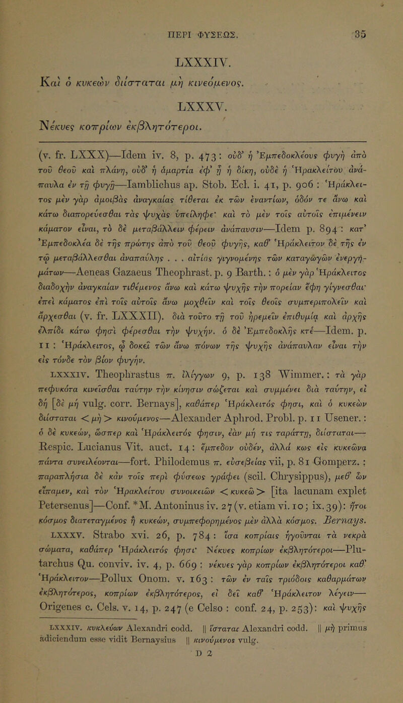 LXXXI\'. Κα/ 6 κνκεων ^ιΐσταται μη κινεόμενος. LXXXV. Ne/cye9 κοττρίων €κ:β\ητότ€ροι. (ν. fi,·. LXXX)—Idem iv. 8, ρ. 473’ Έ/χττβδοκλ/ουί φυγή άπο του θ(οΰ και ττΧάνη, ούδ* ή άμαρτία ΐφ' ή ή 8ίκη, oiiSe η 'ΉρακΧΐίτόυ άνά- πηυλα €ΐ> τη φυγή—Iamblichus ap. stob. Ecl. i. 41, p. 906 : 'Ηράκλει- το! μεν γαρ άμοιβάς αναγκαία! τίθεται εκ των εναντίων, οδόν τε ανω και κάτω διαπορευεσθαι τα! φυχα! ΰπειληφε' και το μεν τόΪ! αυτοί! επιμενειν κάματον είναι, το δε μ(ταβάλλειν φερειν άνάτταυσιν—Idem ρ. 894 ' 'Εμπεδοκλεα δε τη! πρώτη! από τον θεοΰ φυγή!, καθ' 'Ηράκλειτον δε τη! εν τώ μεταβάλλεσθαι άνατταύλη! . . . αίτια! γιγνομενη! των καταγωγών ενεργη- μάτων—Aeneas Gazaeus Tbeophrast. ρ. g Barth.: ό μεν γαρ 'Ηράκλειτο! διαδοχήν άναγκαίαν τιθεμενο! άνω και κάτω ψυχή! την πορείαν εφη γίγνεσθαι' επει κάματο! επι τοί! αυτοί! άνω μοχθειν και τοί! θεοί! συμπεριπολεΐν και άρχεσθαι (ν. fr. LXXXII). διά τοΰτο τη του ηρεμειν επιθυμία και άρχη! ελπίδι κάτω φησ'ι φερεσθαι την ψυχήν, ό δε 'Εμπεδοκλή! κτε—Idem. ρ. 11 : 'Ηράκλειτο!, ω δοκΰ των άνω πόνων τη! ψυχή! ανάπαυλαν είναι την εΐ! τόνδε τον βίον φχτγην. LXXX1V. Theophrastus π. Ιλίγγων 9, Ρ· ΐ3^ ΛVimmer.: τα γαρ πεφυκότα κινείσθαι ταντην την κίνησιν σώζεται και συμμενει διά ταυτην, ei δη [δί μη vulg. COri’. Bemajs], καθάπερ 'Ηράκλειτό! φησι, και ό κυκεών διίσταται <μη> κινούμενο!—Alexander Aphrod. Probi, ρ. 11 Usener.: <5 δε κυκεών, ώσπερ και 'Ηράκλειτοϊ φησιν, εάν μη τΐ! ταράττη, διίσταται— Bespic. Lucianus Vit. auct. 14: εμπεδον οϋδεν, αλλά κω! εΐί κυκεώνα πάντα συνειλεονται—fort. Philodemus π. εύσεβεία! vU, ρ. 8ι Gomperz. : παραπλήσια δε καν τοΪ! περ'ι φύσεω! γράφει (scil. Chrysippus), μεθ' ών εϊπαμεν, και τον 'Ηρακλείτου συνοικειών < κυκεώ > [ita lacunam explet Petersenus]—Conf. * Μ. Antoninus iv. 27(v. etiam vi.io; ix.39): ήτοι κόσμο! διατεταγμένο! ή κυκεών, συμπεφορημενο! μεν αλλά κόσμο!. Bernays. LXXXV. Strabo xvi. 26, ρ. 784 : ίσα κοπρίαα ηγούνται τά νεκρά σώματα, καθάπερ 'Ηράκλειτό! φησι' NeKney κοπριών εκβλητότεροι—ΡΙΐΙ- tarchus Qu. conviv. iv. 4, ρ. 669 ; νεκυε! γάρ κοπριών εκβλητότεροι καθ' 'Ηράκλειτον—Pollux Onom. ν. 163: τών εν ταί! τριόδοί! καθαρμάτων εκβλητότερο!, κοπριών εκβλητότερο!, ει δει καθ' 'Ηράκλειτον λεγειν— Origenes c. Ceis. ν. 14, ρ. 247 (e Celso : conf. 24, ρ. 253): καί ψυχή! LXXXIV. /ιυκΚεύων Alexandri codd. || ΐσταταε Alexandri codd. || μή primus adiciendum esse vidit Bomaysius || κινούμενο! vulg. D 2