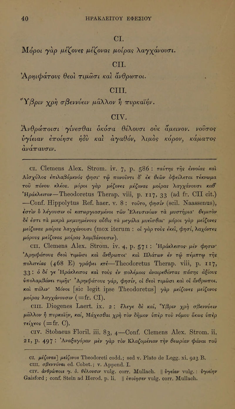 CI. MojOOi γαρ μ^ζ^ονες μεζ^ονας μοίρας Χαγχάνουσι. CII. Άρηιφάτους θεοί τιμωσι και ανθρωττοι. CIII. ’Ύβριν ·)ζρη σβεννύειν μάΧΧον η ττυρκαϊην. CIV. Ά.νθρο)ΤΓθΐ<τι γίνεσθαι οκόσα θέΧουσι ούκ αμεινον. νοΰσος ύγίειαν εττοίησε η^υ και αγαθόν, Χιμός κόρον, κάματος άνάττανσιν. CI. Clemens Alex. Strom. iv. 7, p. 586 : ταύτης τή: iwotas και ΑίσχΰΧος ίπίλαβόμΐνό: φησι’ τω ττονοΰντι δ’ (Κ θίών όφίΐλεται τίκνωμα τον πόνον k\.€os. μόροι γαρ μ(ζονΐ! μ^ζονας μοίρα: Χαγχάνουσι καθ' 'HpaKXfiTov—Theocloretus Therap. vili, p. 117, 33 (ad fr. CII cit.) —Conf. Hippolytus Ref. haer. v. 8 : τοντο, φησίν (scii. Naassenus), ίστ'ιν o Χόγονσιν ol κατωργιασμίνοι των 'ΕΧ(νσινίων τά μνστηρια’ θίμιτον δ€ €στι τα μικρά μΐμνημίνον: ανθι: τά μ€γάΧα μνΐίσθαι' μόροι γάρ μ€ίζονΐ: μ€ίζονα: μοίρα: ΧαγχάνονοΊ (mox iterum : οί γάρ τον: «βΐ, φηιτί, Χαχόντ€: μόρον: μΐίζονα: μοίρα: Χαμβάνονσιν'). cn. Clemens Alex. Strom. iv. 4, p. 571 ; ‘ΗράκΧ^ιτο:· μίν φησιν ’Αρηιφάτον: θ€οι τιμωσι και άνθρωποι' και Πλάτων ev τω πίμπτω τη: ποΧιτ€ία: (468 Ε) γράφ(ΐ κτί—Theodoretus Therap. viii, p. 117, 33 : 6 Be ye 'Ηράκλίΐτοί και τον: iv ποΧίμοι: άναιρ(θίντα: πάση: άξίον: νποΧαμβάνΐΐ τιμή:' ’ Αρηιφάτον: γάρ, φησίν, οί ^βοί τιμωσι και οί άνθρωποι, κα'ι πάΧιν' Μο'νοι [sic legit ipse Theodoretus] γάρ μ€ίζονί: μίίζονο: μοίρα: Χαγχάνονσιν (·=Ιγ. CI). CIII. Diogenes Laert. ix. 2 ; eXtye 8e καί, Ύβριν χρη σβενννιιν μάΧΧον η πνρκα'ΐην, καί, Μάχίσθαι χρη τον Βημον νπίρ τοϋ νόμον οκω: νπ€ρ τ(ίχ€ο: ( = fr. C). CIV. Stobaeus Florii, iii. 83, 4—Conf. Clemens Alex. Strom. ii. 21, p. 497 · '-ά-ναξαγόραν μ(ν γάρ τον ΚΧαζομ€νιον την θΐωρίαν φάναι τον ΟΙ. μίζονα$] μιίζονο: Theodoreti codd.; sed v. Plato de Legg. xi. 923 B. CIII. σβΐνννναι ed. Cobet.; v. Append. I. CIV. άνθρώποι: γ. ό. θίΚονσιν vulg. corr. Mullach. || vydav vulg.; νγκίην Gaisford ; conf. Stein ad Herod. p. li. || ίποίησΐν vulg. corr. Mullach.