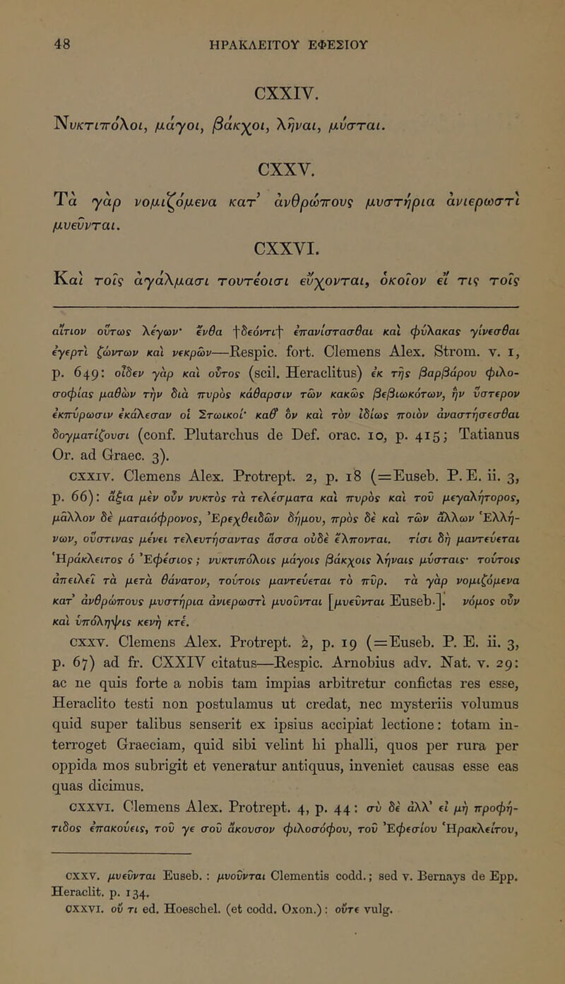 CXXIV. ΝϋκτίΤΓολοί, μάγοι, βάκχοι, ληραι, μυσται. CXXV. Τα γάρ νομνζ6μ€να κατ’ άνθρωττονς μυστήρια άνιερωστι μυεννται. CXXVI. Και τοΐς άγάΧμασι τουτβοισι βυγονται, οκοιον et Τί9 τοΐς αΧτιον όντως λ/γωΐ'* ένθα fSeoiTtf (πανίστασθαι καί φνΧακας yivtadai tyepri ζώντων και ν(κρων—Respic. fort. Clemens Alex. Strom. v. i, p. 649: olhev yap καί oXiros (scil. Hei’aclitus) ΐκ της βαρβάρου φιλο- σοφίας μαθων την διά ττυρος κάθαρσιν των κακώς βφιωκότων, ην νστ€ρον (κπνρωσιν ίκαλΐσαν οί Στωικοί’ Kaff ον καί τον Ιδίως ττοιον άναστήσ(σθαι δoyμaτίζoυσι (conf. Plutarclius de Def. orae. 10, p. 415; Tatianus Or. ad Graec. 3). CXXIV. Clemens Alex. Protrept. 2, p. 18 (=Euseb. P. E. ii. 3, p. 66): άξια μίν ουν ννκτος τα τίλίσματα και πυράς καί τοϋ μ€yaλητopoς, μάλλον δά ματαιόφρονος, 'Ερΐχθιιδών δήμου, προς δί καί των άλλων 'Ελλή- νων, ονστινας μίνΐΐ τΐλΐυτήσαντας άσσα ουδέ έλπονται. τίσι δή μαντ(ΰ(ται 'Ηράκλΐΐτος 6 'Εφίσιος; νυκτιπολυις μάyoις βάκχοις λήναις μυσταις· τούτοις άπ€ΐλίΐ τα μΐτά θάνατον, τούτοις μαντΐύΐται το πυρ. τα yap νομιζόμΐνα κατ' ανθρώπους μυστήρια άνκρωστί μνοΰνται [μυ^ΰνται Euseb·]· νόμος ουν καί ίποληψις κ(νή κτέ. CXXV. Clemens Alex. Protrept. 2, p. 19 (=Euseb. P. E. ii. 3, p. 67) ad fr. CXXIV citatus—Respic. Arnobius adv. Nat. v. 29: ac ne quis forte a nobis tam impias arbitretur confictas res esse, Heraclito testi non postulamus ut credat, nec mysteriis volumus quid super talibus senserit ex ipsius accipiat lectione: totam in- terroget Graeciam, quid sibi velint bi phalli, quos per rura per oppida mos subrigit et veneratur antiquus, inveniet causas esse eas quas dicimus. CXXVI. Clemens Alex. Protrept. 4, p. 44: συ Se αλλ’ et μή προφή- τιδος έπακούίΐς, του ye σου άκονσον φιλοσόφου, τον 'Εφ(σίου ‘Ηρακλείτου, CXXV. μυ(ΰνται Euseb.: μνοΰνται Clementis codd.; sed τ. Bemttys de Ερρ. Heraclit. p. 134. CXXVI. ov Ti ed. Hoeschel. (et codd. Oxon.): ovre vulg.